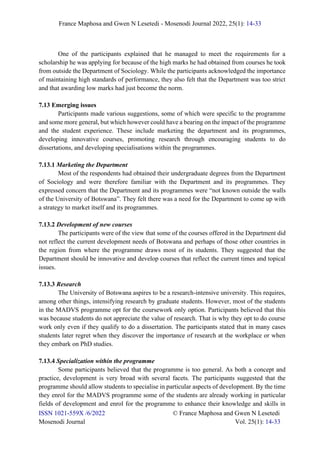 France Maphosa and Gwen N Lesetedi - Mosenodi Journal 2022, 25(1): 14-33
ISSN 1021-559X /6/2022 © France Maphosa and Gwen N Lesetedi
Mosenodi Journal Vol. 25(1): 14-33
One of the participants explained that he managed to meet the requirements for a
scholarship he was applying for because of the high marks he had obtained from courses he took
from outside the Department of Sociology. While the participants acknowledged the importance
of maintaining high standards of performance, they also felt that the Department was too strict
and that awarding low marks had just become the norm.
7.13 Emerging issues
Participants made various suggestions, some of which were specific to the programme
and some more general, but which however could have a bearing on the impact of the programme
and the student experience. These include marketing the department and its programmes,
developing innovative courses, promoting research through encouraging students to do
dissertations, and developing specialisations within the programmes.
7.13.1 Marketing the Department
Most of the respondents had obtained their undergraduate degrees from the Department
of Sociology and were therefore familiar with the Department and its programmes. They
expressed concern that the Department and its programmes were “not known outside the walls
of the University of Botswana”. They felt there was a need for the Department to come up with
a strategy to market itself and its programmes.
7.13.2 Development of new courses
The participants were of the view that some of the courses offered in the Department did
not reflect the current development needs of Botswana and perhaps of those other countries in
the region from where the programme draws most of its students. They suggested that the
Department should be innovative and develop courses that reflect the current times and topical
issues.
7.13.3 Research
The University of Botswana aspires to be a research-intensive university. This requires,
among other things, intensifying research by graduate students. However, most of the students
in the MADVS programme opt for the coursework only option. Participants believed that this
was because students do not appreciate the value of research. That is why they opt to do course
work only even if they qualify to do a dissertation. The participants stated that in many cases
students later regret when they discover the importance of research at the workplace or when
they embark on PhD studies.
7.13.4 Specialization within the programme
Some participants believed that the programme is too general. As both a concept and
practice, development is very broad with several facets. The participants suggested that the
programme should allow students to specialise in particular aspects of development. By the time
they enrol for the MADVS programme some of the students are already working in particular
fields of development and enrol for the programme to enhance their knowledge and skills in
 