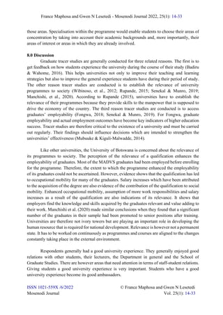 France Maphosa and Gwen N Lesetedi - Mosenodi Journal 2022, 25(1): 14-33
ISSN 1021-559X /6/2022 © France Maphosa and Gwen N Lesetedi
Mosenodi Journal Vol. 25(1): 14-33
those areas. Specialisation within the programme would enable students to choose their areas of
concentration by taking into account their academic backgrounds and, more importantly, their
areas of interest or areas in which they are already involved.
8.0 Discussion
Graduate tracer studies are generally conducted for three related reasons. The first is to
get feedback on how students experience the university during the course of their study (Badiru
& Wahome, 2016). This helps universities not only to improve their teaching and learning
strategies but also to improve the general experience students have during their period of study.
The other reason tracer studies are conducted is to establish the relevance of university
programmes to society (Wibinoso, et al., 2012; Rupande, 2015; Senekal & Munro, 2019;
Manchishi, et al., 2020). According to Rupande (2015), universities have to establish the
relevance of their programmes because they provide skills to the manpower that is supposed to
drive the economy of the country. The third reason tracer studies are conducted is to access
graduates’ employability (Fongwa, 2018; Senekal & Munro, 2019). For Fongwa, graduate
employability and actual employment outcomes have become key indicators of higher education
success. Tracer studies are therefore critical to the existence of a university and must be carried
out regularly. Their findings should influence decisions which are intended to strengthen the
universities’ effectiveness (Mubuuke & Kiguli-Malwadde, 2014).
Like other universities, the University of Botswana is concerned about the relevance of
its programmes to society. The perception of the relevance of a qualification enhances the
employability of graduates. Most of the MADVS graduates had been employed before enrolling
for the programme. Therefore, the extent to which the programme enhanced the employability
of its graduates could not be ascertained. However, evidence shows that the qualification has led
to occupational mobility for many of the graduates. Salary increases which have been attributed
to the acquisition of the degree are also evidence of the contribution of the qualification to social
mobility. Enhanced occupational mobility, assumption of more work responsibilities and salary
increases as a result of the qualification are also indications of its relevance. It shows that
employers find the knowledge and skills acquired by the graduates relevant and value adding to
their work. Manchishi et al. (2020) made similar conclusions when they found that a significant
number of the graduates in their sample had been promoted to senior positions after training.
Universities are therefore not ivory towers but are playing an important role in developing the
human resource that is required for national development. Relevance is however not a permanent
state. It has to be worked on continuously as programmes and courses are aligned to the changes
constantly taking place in the external environment.
Respondents generally had a good university experience. They generally enjoyed good
relations with other students, their lecturers, the Department in general and the School of
Graduate Studies. There are however areas that need attention in terms of staff-student relations.
Giving students a good university experience is very important. Students who have a good
university experience become its good ambassadors.
 