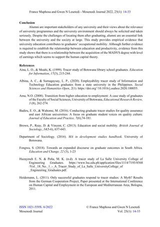 France Maphosa and Gwen N Lesetedi - Mosenodi Journal 2022, 25(1): 14-33
ISSN 1021-559X /6/2022 © France Maphosa and Gwen N Lesetedi
Mosenodi Journal Vol. 25(1): 14-33
Conclusion
Alumni are important stakeholders of any university and their views about the relevance
of university programmes and the university environment should always be solicited and taken
seriously. Despite the challenges of locating them after graduating, alumni are an essential link
between the university and the society at large. This study provides empirical evidence that
university education contributes to graduates’ occupational mobility. Although further evidence
is required to establish the relationship between education and productivity, evidence from this
study shows that there is a relationship between the acquisition of the MADVS degree with level
of earnings which seems to support the human capital theory.
References
Aina, L. O., & Moahi, K. (1999). Tracer study of Botswana library school graduates. Education
for Information, 17(3), 215-244.
Albina, A. C., & Sumagaysay, L. P., (2020). Employability tracer study of Information and
Technology Education graduates from a state university in the Philippines. Social
Sciences and Humanities Open, 2(1). https://doi.org’/10.1016/j.ssahoz.2020.100055.
Ama, N.O. (2008). Transition from higher education to employment: A case study of graduates
of the Faculty of Social Sciences, University of Botswana, Educational Research Review,
3 (8), 262-274.
Badiru, E. O., & Wahome, M. (2016). Conducting graduate tracer studies for quality assurance
and east African universities: A focus on graduate student voices on quality culture.
Journal of Education and Practice, 7(6),74-181.
Brown, P., Reay, D. & Vincent, C. (2013). Education and social mobility. British Journal of
Sociology, 34(5-6), 637-643.
Department of Sociology. (2016). MA in development studies handbook. University of
Botswana.
Fongwa, S. (2018). Towards an expanded discourse on graduate outcomes in South Africa.
Education and Change, 22 (3), 1-23
Hazaymeh E. N. & Peña, M. K. (n.d). A tracer study of La Salle University College of
Engineering Graduates. https://www.lsu.edu.ph/application/files/1114/7193/8568
/Vol._18_No._1_-_A_Tracer_Study_of_La_Salle_UniversityCollege_of
_Engineering_Graduates.pdf.
Heidemann, L. (2011). Only successful graduates respond to tracer studies: A Myth? Results
from the German Cooperation Project, Paper presented at the International Conference
on Human Capital and Employment in the European and Mediterranean Area, Bologna,
2011.
 