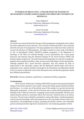 ISSN 1021-559X /6/2022 © France Maphosa and Gwen N Lesetedi
Mosenodi Journal Vol. 25(1): 14-33
IN PURSUIT OF RELEVANCE: A TRACER STUDY OF MASTER’S IN
DEVELOPMENT STUDIES (MADVS) GRADUATES FROM THE UNIVERSITY OF
BOTSWANA
France Maphosa*
University of Botswana, Department of Sociology
maphosaf@ub.ac.bw
Gwen N Lesetedi
University of Botswana, Department of Sociology
Lesetedi@ub.ac.bw
Abstract
Universities are concerned about the relevance of their programmes and graduate tracer studies
have been conducted to assess relevance. The University of Botswana (UB) is also concerned
about the relevance of its programmes. Not many graduate tracer studies have been carried out
to assess the relevance of UB programmes. This paper is based on a tracer study of the Master
of Arts in Development Studies (MADVS) graduate programme in the Department of
Sociology at UB. Data was collected through a survey questionnaire and a focus group
discussion and analysed using the Statistical Package for the Social Sciences (SPSS) and
thematic analysis respectively. The study found that the programme was relevant to employers:
graduates had occupational mobility, salary increases and could change to better (paying) jobs.
Although graduates had a good university experience, they also pointed out areas of
improvement in the curriculum, namely, that the Department should market itself and its
programmes more, students should be encouraged to do dissertations, the Department should
review its courses to align them with current and topical issues and that the programme should
have different specialisations.
Keywords: relevance, graduates, qualification, occupational mobility, programme
1.0 Introduction
The University of Botswana’s Strategy (2020-2029) recognises that national and global
changes in the tertiary education sector require, among other things, greater demand for quality
and relevance. As a result, one of the priority areas of the strategy is to provide relevant and
high-quality programmes. To this end, the University aims to ensure that the programmes and
discipline areas it offers are relevant to a changing society locally and globally, that they meet
market demand, and that its curriculum reflects the University’s distinctiveness as an African
University. The university is therefore committed to, among other things, “producing graduates
with the relevant knowledge, skills and competencies to drive the human resource needs of an
export-driven, knowledge-based economy, generating diversified, inclusive and sustainable
growth and characterised by high levels of productivity” and “producing graduates with the
 