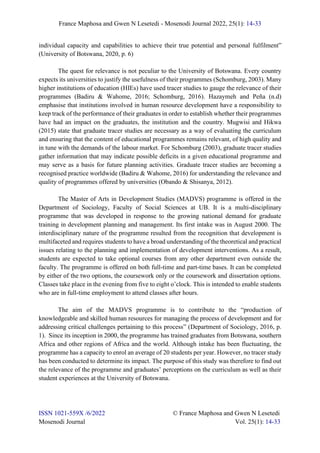 France Maphosa and Gwen N Lesetedi - Mosenodi Journal 2022, 25(1): 14-33
ISSN 1021-559X /6/2022 © France Maphosa and Gwen N Lesetedi
Mosenodi Journal Vol. 25(1): 14-33
individual capacity and capabilities to achieve their true potential and personal fulfilment”
(University of Botswana, 2020, p. 6)
The quest for relevance is not peculiar to the University of Botswana. Every country
expects its universities to justify the usefulness of their programmes (Schomburg, 2003). Many
higher institutions of education (HIEs) have used tracer studies to gauge the relevance of their
programmes (Badiru & Wahome, 2016; Schomburg, 2016). Hazaymeh and Peña (n.d)
emphasise that institutions involved in human resource development have a responsibility to
keep track of the performance of their graduates in order to establish whether their programmes
have had an impact on the graduates, the institution and the country. Mugwisi and Hikwa
(2015) state that graduate tracer studies are necessary as a way of evaluating the curriculum
and ensuring that the content of educational programmes remains relevant, of high quality and
in tune with the demands of the labour market. For Schomburg (2003), graduate tracer studies
gather information that may indicate possible deficits in a given educational programme and
may serve as a basis for future planning activities. Graduate tracer studies are becoming a
recognised practice worldwide (Badiru & Wahome, 2016) for understanding the relevance and
quality of programmes offered by universities (Obando & Shisanya, 2012).
The Master of Arts in Development Studies (MADVS) programme is offered in the
Department of Sociology, Faculty of Social Sciences at UB. It is a multi-disciplinary
programme that was developed in response to the growing national demand for graduate
training in development planning and management. Its first intake was in August 2000. The
interdisciplinary nature of the programme resulted from the recognition that development is
multifaceted and requires students to have a broad understanding of the theoretical and practical
issues relating to the planning and implementation of development interventions. As a result,
students are expected to take optional courses from any other department even outside the
faculty. The programme is offered on both full-time and part-time bases. It can be completed
by either of the two options, the coursework only or the coursework and dissertation options.
Classes take place in the evening from five to eight o’clock. This is intended to enable students
who are in full-time employment to attend classes after hours.
The aim of the MADVS programme is to contribute to the “production of
knowledgeable and skilled human resources for managing the process of development and for
addressing critical challenges pertaining to this process” (Department of Sociology, 2016, p.
1). Since its inception in 2000, the programme has trained graduates from Botswana, southern
Africa and other regions of Africa and the world. Although intake has been fluctuating, the
programme has a capacity to enrol an average of 20 students per year. However, no tracer study
has been conducted to determine its impact. The purpose of this study was therefore to find out
the relevance of the programme and graduates’ perceptions on the curriculum as well as their
student experiences at the University of Botswana.
 