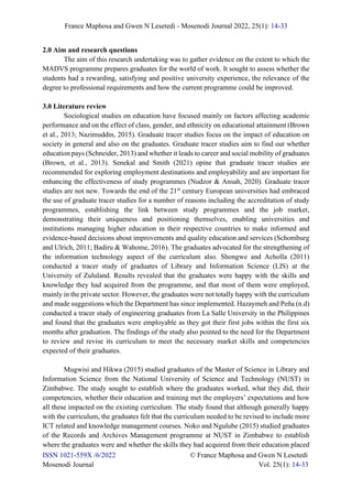 France Maphosa and Gwen N Lesetedi - Mosenodi Journal 2022, 25(1): 14-33
ISSN 1021-559X /6/2022 © France Maphosa and Gwen N Lesetedi
Mosenodi Journal Vol. 25(1): 14-33
2.0 Aim and research questions
The aim of this research undertaking was to gather evidence on the extent to which the
MADVS programme prepares graduates for the world of work. It sought to assess whether the
students had a rewarding, satisfying and positive university experience, the relevance of the
degree to professional requirements and how the current programme could be improved.
3.0 Literature review
Sociological studies on education have focused mainly on factors affecting academic
performance and on the effect of class, gender, and ethnicity on educational attainment (Brown
et al., 2013; Nazimuddin, 2015). Graduate tracer studies focus on the impact of education on
society in general and also on the graduates. Graduate tracer studies aim to find out whether
education pays (Schneider, 2013) and whether it leads to career and social mobility of graduates
(Brown, et al., 2013). Senekal and Smith (2021) opine that graduate tracer studies are
recommended for exploring employment destinations and employability and are important for
enhancing the effectiveness of study programmes (Nudzor & Ansah, 2020). Graduate tracer
studies are not new. Towards the end of the 21st
century European universities had embraced
the use of graduate tracer studies for a number of reasons including the accreditation of study
programmes, establishing the link between study programmes and the job market,
demonstrating their uniqueness and positioning themselves, enabling universities and
institutions managing higher education in their respective countries to make informed and
evidence-based decisions about improvements and quality education and services (Schomburg
and Ulrich, 2011; Badiru & Wahome, 2016). The graduates advocated for the strengthening of
the information technology aspect of the curriculum also. Shongwe and Acholla (2011)
conducted a tracer study of graduates of Library and Information Science (LIS) at the
University of Zululand. Results revealed that the graduates were happy with the skills and
knowledge they had acquired from the programme, and that most of them were employed,
mainly in the private sector. However, the graduates were not totally happy with the curriculum
and made suggestions which the Department has since implemented. Hazaymeh and Peña (n.d)
conducted a tracer study of engineering graduates from La Salle University in the Philippines
and found that the graduates were employable as they got their first jobs within the first six
months after graduation. The findings of the study also pointed to the need for the Department
to review and revise its curriculum to meet the necessary market skills and competencies
expected of their graduates.
Mugwisi and Hikwa (2015) studied graduates of the Master of Science in Library and
Information Science from the National University of Science and Technology (NUST) in
Zimbabwe. The study sought to establish where the graduates worked, what they did, their
competencies, whether their education and training met the employers’ expectations and how
all these impacted on the existing curriculum. The study found that although generally happy
with the curriculum, the graduates felt that the curriculum needed to be revised to include more
ICT related and knowledge management courses. Noko and Ngulube (2015) studied graduates
of the Records and Archives Management programme at NUST in Zimbabwe to establish
where the graduates were and whether the skills they had acquired from their education placed
 