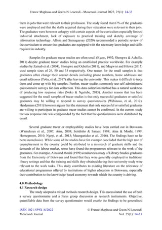 France Maphosa and Gwen N Lesetedi - Mosenodi Journal 2022, 25(1): 14-33
ISSN 1021-559X /6/2022 © France Maphosa and Gwen N Lesetedi
Mosenodi Journal Vol. 25(1): 14-33
them in jobs that were relevant to their profession. The study found that 67% of the graduates
were employed and that the skills acquired during their education were relevant to their jobs.
The graduates were however unhappy with certain aspects of the curriculum especially limited
industrial attachment, lack of exposure to practical training and sketchy coverage of
information technology. Albina and Sumagaysay (2020) recommended a periodic review of
the curriculum to ensure that graduates are equipped with the necessary knowledge and skills
required in industry.
Samples for graduate tracer studies are often small (Kyaw, 1992; Shongwe & Acholla,
2011) despite graduate tracer studies being an established practice worldwide. For example
studies by Zainab et al. (2004), Shongwe and Ocholla (2011), and Mugwisi and Hikwa (2015)
used sample sizes of 26, 50 and 33 respectively. One reason for the small samples is that
graduates often change their contact details including phone numbers, home addresses and
email addresses (Toba, et al., 2017) after leaving the university. This makes it difficult to trace
them and come up with big samples. Further, tracer studies commonly use self-administered
questionnaire surveys for data collection. This data collection method has a natural weakness
of producing low response rates (Noko & Ngulube, 2015). Another reason that has been
suggested for the small samples of tracer studies is that only successful graduates or satisfied
graduates may be willing to respond to survey questionnaires (Wibinoso, et al., 2012).
Heidemann (2011) however argues that the statement that only successful or satisfied graduates
are willing to participate in graduate tracer studies cannot be confirmed. In the current study
the low response rate was compounded by the fact that the questionnaires were distributed by
email.
Several graduate tracer or employability studies have been carried out in Botswana
(Wamukoya et al., 2007; Ama, 2008; Setidisho & Sanyal, 1988; Aina & Moahi, 1999;
Homegrown, 2010; Nyepi, et al., 2013; Maunganidze et al., 2016). The findings have so far
been inconclusive. While some of the studies have for example concluded that the high rate of
unemployment in the country could be attributed to a mismatch of graduate skills and the
demands of the labour market, some have found the programmes relevant to the work of the
graduates. For example, Aina and Moahi (1999) conducted a study of Library Studies graduates
from the University of Botswana and found that they were generally employed in traditional
library settings and that the training and skills they obtained during their university study were
relevant to the work tasks. This study contributes to existing literature on the relevance of
educational programmes offered by institutions of higher education in Botswana, especially
their contribution to the knowledge-based economy towards which the country is driving.
4.0 Methodology
4.1 Research design
The study adopted a mixed methods research design. This necessitated the use of both
a survey questionnaire and a focus group discussion as research instruments. Objective,
quantifiable data from the survey questionnaire would enable the findings to be generalised
 