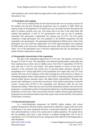 France Maphosa and Gwen N Lesetedi - Mosenodi Journal 2022, 25(1): 14-33
ISSN 1021-559X /6/2022 © France Maphosa and Gwen N Lesetedi
Mosenodi Journal Vol. 25(1): 14-33
while qualitative data would enable the appreciation of the experiences of the graduates from
their point of view.
4.2 Participants and sampling
There was no sampling frame for the study because there was no accurate record of all
the students who had gone through the programme since its inception in 2000. While the
capacity intake of the programme is 20 students per year, the intake has been fluctuating with
about 10 students enrolled every year. This means that at the time of the study about 200
students had graduated. A total of 152 questionnaires were sent out and 41 graduates
responded. This represented a significantly low response rate of 27.3%. The focus group
comprised of eight participants who were graduates of the MADVS programme and had
responded to the questionnaire. The participants had graduated at different times. Most of the
participants were not in full time employment. Five of the eight participants were registered
for PhD studies at the University of Botswana and various other universities mainly in South
Africa. Two of the participants were in full-time employment and only one participant was
neither full-time employed nor studying.
4.3 Demographic characteristics of the respondents
The ages of the respondents ranged from 23 to 55 years. The majority were between
the ages of 32 and 33 years. The respondents were therefore predominantly young adults and
those employed were in their early or middle careers. Out of the 41 respondents, 24 (58.5%)
were male and 17 (41.5%) were female. This gender disparity in favour of men may be
indicative of the constraints that women have in pursuing higher education especially at
postgraduate level. Twenty-eight (68%) of the respondents were single while only 32% were
married. This may also be indicative of the effect marriage has on the decision or chances of
undertaking graduate studies. Single people are more likely to undertake graduate studies than
married people because marriage comes with added family responsibilities. Marriage may
present more challenges to women than men because of the cultural expectations on married
women. Twenty-seven (65.9%) of the respondents were Batswana while the rest were
international students. While there are more local than international students who enrol for the
programme, a considerable number of international students have enrolled and graduated in the
programme over the years. These come mainly from the southern African region although the
programme has also attracted students from other regions such as East and West Africa and the
United States of America.
4.4 Educational backgrounds
As a multi-disciplinary programme, the MADVS admits students with various
academic backgrounds. The basic entrance requirement is a Bachelor’s degree of the University
of Botswana or any other recognised university or equivalent institution. The programme is
truly multi-disciplinary in terms of its content and its student population. The sample shows
that the graduates came from a wide diversity of academic backgrounds. Out of the 41
respondents, 21(51.2%) had Social Science background while 20(48.8%) had backgrounds in
other disciplines.
 