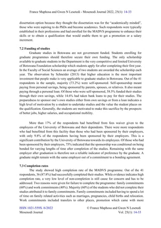 France Maphosa and Gwen N Lesetedi - Mosenodi Journal 2022, 25(1): 14-33
ISSN 1021-559X /6/2022 © France Maphosa and Gwen N Lesetedi
Mosenodi Journal Vol. 25(1): 14-33
dissertation option because they thought the dissertation was for the “academically minded”,
those who were aspiring to do PhDs and become academics. Such respondents were typically
established in their professions and had enrolled for the MADVS programme to enhance their
skills or to obtain a qualification that would enable them to get a promotion or a salary
increment.
7.2 Funding of studies
Graduate studies in Botswana are not government funded. Students enrolling for
graduate programmes should therefore secure their own funding. The only scholarship
available to graduate students in the Department is the very competitive and limited University
of Botswana Foundation scholarship which students apply for after completing their first year.
In the Faculty of Social Sciences an average of two students are awarded the scholarship each
year. The observation by Schneider (2013) that higher education is the most important
investment that people make is very applicable to graduate studies in Botswana. Out of the 41
respondents in the sample, majority (73.2%) were self-sponsored. Self-sponsorship meant
paying from personal savings, being sponsored by parents, spouses, or relatives. It also meant
paying through a personal loan. Of those who were self-sponsored, 58.5% funded their studies
through their own savings, while 14.6% had taken bank loans to pay for their studies. The
preparedness to sponsor one’s own studies either from own savings or from a loan indicates a
high level of motivation by a student to undertake studies and the value the student places on
the qualification. Generally, the students are motivated to make this sacrifice by the prospects
of better jobs, higher salaries, and occupational mobility.
More than 17% of the respondents had benefitted from fees waiver given to the
employees of the University of Botswana and their dependents. There were more respondents
who had benefitted from this facility than those who had been sponsored by their employers,
with only 9.8% of the respondents having been sponsored by their employers. This is a
significant contribution by the University of Botswana towards its employees. Of those who had
been sponsored by their employers, 75% indicated that the sponsorship was conditional on being
bonded for varying lengths of time after completion of the studies. Remaining with the same
employer after graduation is therefore not a reliable indicator of preference by the graduate. A
graduate might remain with the same employer out of a commitment to a bonding agreement.
7.3 Completion rates
The study showed high completion rate of the MADVS programme. Out of the 41
respondents, 36 (87.8%) had successfully completed their studies. While evidence indicates high
completion rate, a very low level of non-completion is still cause for concern and has to be
addressed. Two reasons were given for failure to complete the programme: family commitments
(60%) and work commitments (40%). Majority (60%) of the students who did not complete their
studies attributed it to family commitments. Family commitments included having to spend a lot
of time on family related activities such as marriages, pregnancies, child births and relocation.
Work commitments included transfers to other places, promotion which came with more
 