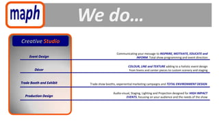 We do…
Creative Studio
                                             Communicating your message to INSPRIRE, MOTIVATE, EDUCATE and
     Event Design                                         INFORM. Total show programming and event direction

                                                     COLOUR, LINE and TEXTURE adding to a holistic event design
        Décor                                         from linens and center pieces to custom scenery and staging


Trade Booth and Exhibit    Trade show booths, experiential marketing campaigns and TOTAL ENVIRONMENT DESIGN

                                          Audio-visual, Staging, Lighting and Projection designed for HIGH IMPACT
  Production Design                                 EVENTS, focusing on your audience and the needs of the show
 
