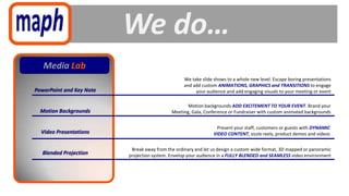 We do…
   Media Lab
                                                   We take slide shows to a whole new level. Escape boring presentations
                                                   and add custom ANIMATIONS, GRAPHICS and TRANSITIONS to engage
PowerPoint and Key Note                                 your audience and add engaging visuals to your meeting or event

                                                    Motion backgrounds ADD EXCITEMENT TO YOUR EVENT. Brand your
  Motion Backgrounds                         Meeting, Gala, Conference or Fundraiser with custom animated backgrounds


                                                                 Present your staff, customers or guests with DYNAMIC
  Video Presentations                                           VIDEO CONTENT, sizzle reels, product demos and videos


                           Break away from the ordinary and let us design a custom wide format, 3D mapped or panoramic
  Blended Projection      projection system. Envelop your audience in a FULLY BLENDED and SEAMLESS video environment
 