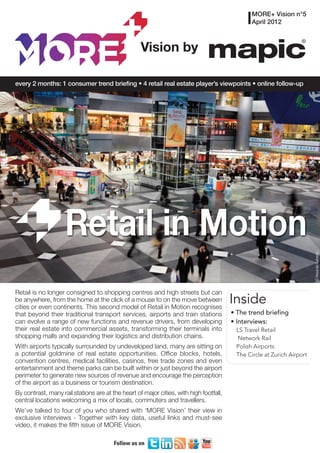 MORE+ Vision n°5
                                                                                               April 2012



                                                   Vision by

every 2 months: 1 consumer trend briefing • 4 retail real estate player’s viewpoints • online follow-up




                    Retail in Motion

                                                                                                                        © Alexander Gatsenko
Retail is no longer consigned to shopping centres and high streets but can
be anywhere, from the home at the click of a mouse to on the move between
cities or even continents. This second model of Retail in Motion recognises
                                                                                        Inside
that beyond their traditional transport services, airports and train stations           • The trend briefing
can evolve a range of new functions and revenue drivers, from developing                • Interviews:
their real estate into commercial assets, transforming their terminals into              LS Travel Retail
shopping malls and expanding their logistics and distribution chains.                     Network Rail
With airports typically surrounded by undeveloped land, many are sitting on              Polish Airports
a potential goldmine of real estate opportunities. Office blocks, hotels,                The Circle at Zurich Airport
convention centres, medical facilities, casinos, free trade zones and even
entertainment and theme parks can be built within or just beyond the airport
perimeter to generate new sources of revenue and encourage the perception
of the airport as a business or tourism destination.
By contrast, many rail stations are at the heart of major cities, with high footfall,
central locations welcoming a mix of locals, commuters and travellers.
We’ve talked to four of you who shared with ‘MORE Vision’ their view in
exclusive interviews - Together with key data, useful links and must-see
video, it makes the fifth issue of MORE Vision.

                                        Follow us on
 