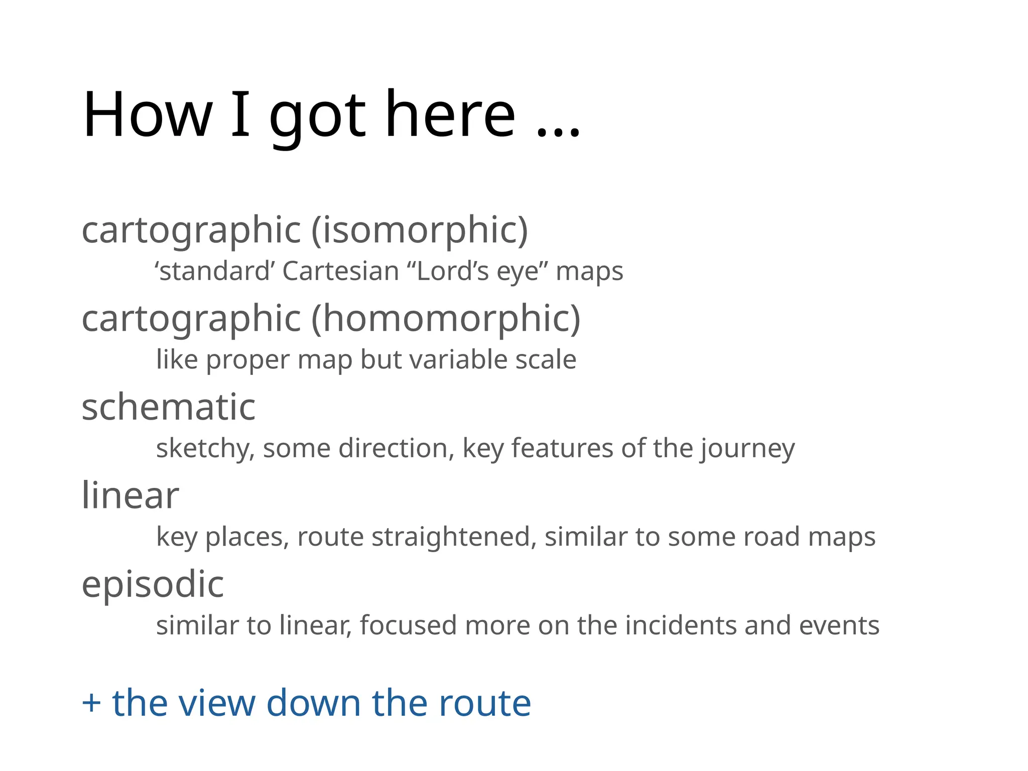How I got here …
cartographic (isomorphic)
‘standard’ Cartesian “Lord’s eye” maps
cartographic (homomorphic)
like proper map but variable scale
schematic
sketchy, some direction, key features of the journey
linear
key places, route straightened, similar to some road maps
episodic
similar to linear, focused more on the incidents and events
+ the view down the route
 