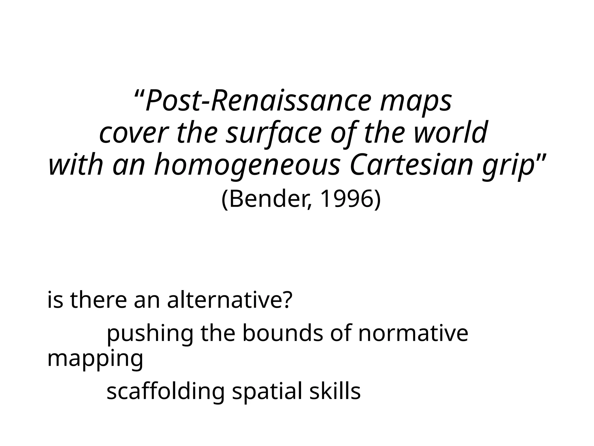 “Post-Renaissance maps
cover the surface of the world
with an homogeneous Cartesian grip”
(Bender, 1996)
is there an alternative?
pushing the bounds of normative
mapping
scaffolding spatial skills
 