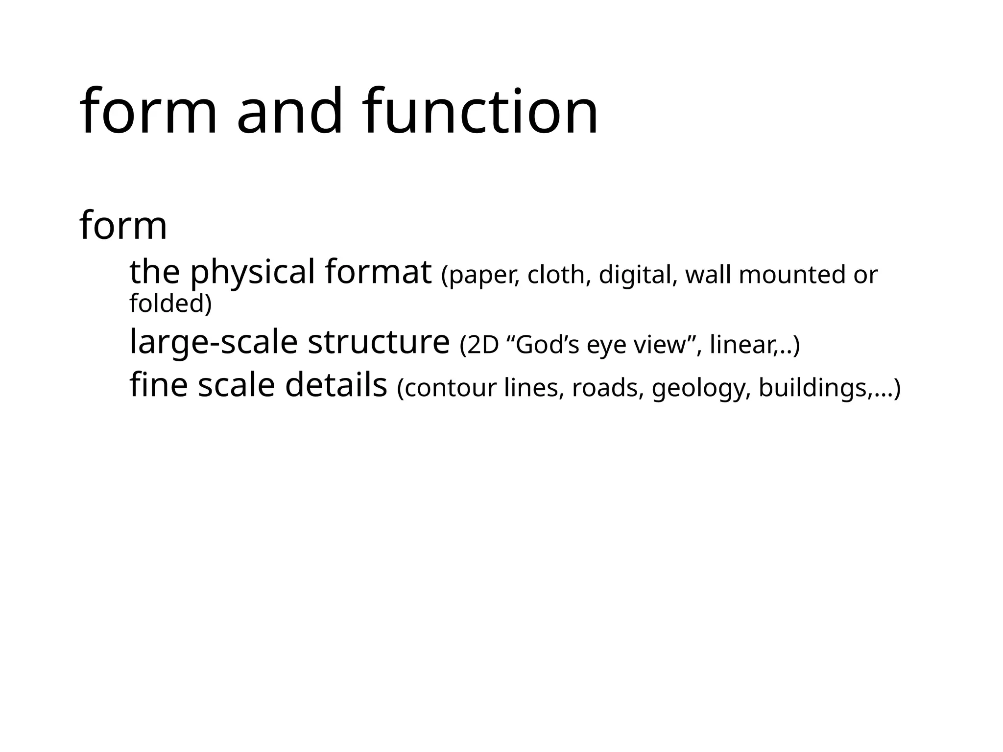 form and function
form
the physical format (paper, cloth, digital, wall mounted or
folded)
large-scale structure (2D “God’s eye view”, linear,..)
fine scale details (contour lines, roads, geology, buildings,…)
 