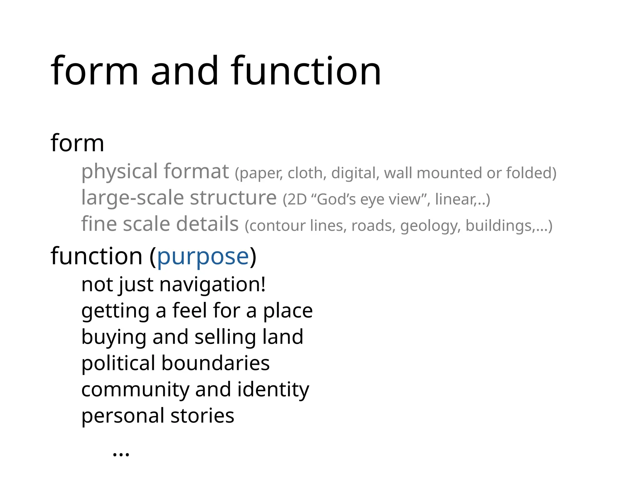 form and function
form
physical format (paper, cloth, digital, wall mounted or folded)
large-scale structure (2D “God’s eye view”, linear,..)
fine scale details (contour lines, roads, geology, buildings,…)
function (purpose)
not just navigation!
getting a feel for a place
buying and selling land
political boundaries
community and identity
personal stories
…
 
