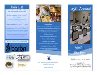 Join Us!
Live entertainment, raffles, and over                                                         25th Annual
   100 auction items up for grabs!

 Online Auction: Thurs., April 4th,
          9am to 3pm
    Access the online auction by visiting
              www.mapil.org

Silent Auction: Fri., April 5th, 5:30pm                        Donations
                                                   We have been grateful to have received
Live Auction: Fri., April 5th, 6:45PM             so many wonderful donations during the
Featuring auctioneer, Rachel Flehinger, standup     25 years of this event. Here are a few
  comedienne and morning radio host, WPOR             examples of previous donations:
 Appetizers and light refreshments will                       Gift Certificates
    be served. Cash bar available.                     Homemade Goods and Crafts
                                                          Flying and Sailing Trips

 THANK YOU TO OUR SPONSORS                                Food and Wine Baskets
                                                     Sports and Entertainment Tickets
                                                        Autographed Memorabilia
                                                      Vacation and Lodging Packages               MAPIL
                                                                                                  Auction
                                                                                              April 5, 2013 at 5:30pm
                                                    For more information, please email:                 Hosted at the
                                                           mapil@maine.edu
                                                                                             University of Maine School of Law
                                                              www.mapil.org                  246 Deering Avenue, Portland ME
 