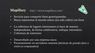Mapillary
• Servicio para compartir fotos geoetiquetadas
• Busca representar el mundo entero (no solo calles) con fotos
• La cobertura de lugares interesantes se hace de manera
independiente, de forma colaborativa, enfoque sistemático
• Cobertura de exteriores
• Desarrollado por una empresa sueca
• Procesamiento en servidores remotos (técnicas de grandes datos y
visión en computadora)
http://www.mapillary.com/