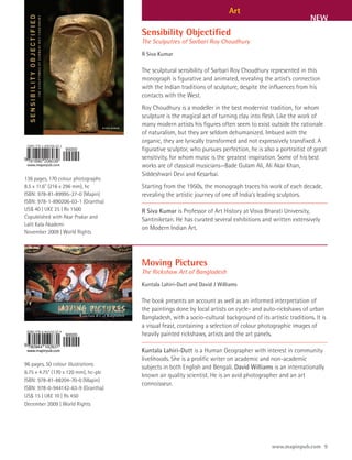 Art
                                                                                                             NEW
                                      Sensibility Objectified
                                      The Sculputres of Sarbari Roy Choudhury
                                      R Siva Kumar

                                      The sculptural sensibility of Sarbari Roy Choudhury represented in this
                                      monograph is figurative and animated, revealing the artist’s connection
                                      with the Indian traditions of sculpture, despite the influences from his
                                      contacts with the West.
                                      Roy Choudhury is a modeller in the best modernist tradition, for whom
                                      sculpture is the magical act of turning clay into flesh. Like the work of
                                      many modern artists his figures often seem to exist outside the rationale
                                      of naturalism, but they are seldom dehumanized. Imbued with the
                                      organic, they are lyrically transformed and not expressively transfixed. A
                                      figurative sculptor, who pursues perfection, he is also a portraitist of great
                                      sensitivity, for whom music is the greatest inspiration. Some of his best
                                      works are of classical musicians—Bade Gulam Ali, Ali Akar Khan,
                                      Siddeshwari Devi and Kesarbai.
136 pages, 170 colour photographs
8.5 x 11.6" (216 x 296 mm), hc        Starting from the 1950s, the monograph traces his work of each decade,
ISBN: 978-81-89995-27-0 (Mapin)       revealing the artistic journey of one of India’s leading sculptors.
ISBN: 978-1-890206-03-1 (Grantha)
US$ 40 | UK£ 25 | Rs 1500             R Siva Kumar is Professor of Art History at Visva Bharati University,
Copublished with Akar Prakar and
                                      Santiniketan. He has curated several exhibitions and written extensively
Lalit Kala Akademi
                                      on Modern Indian Art.
November 2009 | World Rights




                                      Moving Pictures
                                      The Rickshaw Art of Bangladesh
                                      Kuntala Lahiri-Dutt and David J Williams

                                      The book presents an account as well as an informed interpretation of
                                      the paintings done by local artists on cycle- and auto-rickshaws of urban
                                      Bangladesh, with a socio-cultural background of its artistic traditions. It is
                                      a visual feast, containing a selection of colour photographic images of
                                      heavily painted rickshaws, artists and the art panels.

                                      Kuntala Lahiri-Dutt is a Human Geographer with interest in community
                                      livelihoods. She is a prolific writer on academic and non-academic
96 pages, 50 colour illustrations
                                      subjects in both English and Bengali. David Williams is an internationally
6.75 x 4.75” (170 x 120 mm), hc-plc
                                      known air quality scientist. He is an avid photographer and an art
ISBN: 978-81-88204-70-0 (Mapin)
                                      connoisseur.
ISBN: 978-0-944142-63-9 (Grantha)
US$ 15 | UK£ 10 | Rs 450
December 2009 | World Rights




                                                                                             www.mapinpub.com 9
 