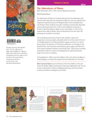 Children’s Books
                                                                                                              NEW
                                        The Adventures of Rama
                                        With illustrations from a 16th-century Mughal manuscript
                                        Milo Cleveland Beach

                                        The Adventures of Rama are incidents derived from the Ramayana, the
                                        ancient Hindu tale that was transmitted orally for centuries, captured into
                                        magnificent painted texts by the Mughal ateliers who translated them
                                        into Persian. These incidents have been retold here and lavishly illustrated
                                        using original paintings from a 16th-century Mughal manuscript in
                                        Persian, ordered by Emperor Akbar for the commander-in-chief of the
                                        imperial army, Abd-ar-Rahim. Only 23 illustrations from the total 130
                                        paintings are included in this book.

                                        The enthralling stories that string the epic together capture the
                                        imagination of young readers and adults alike. To rid the world of the evil
                                        ten-headed Ravana, the Hindu god Vishnu appears on Earth as a heroic
                                        prince, Rama. The devotion of his brother Lakshman, his marriage to the
                                        beautiful Sita, and encounters with demons, giants, sages, and holy men,
64 pages, 40 colour photographs
8.5 x 11” (216 x 280 mm), hc
                                        form favorite episodes, familiar to any Hindu child. These stories conclude
ISBN: 978-81-89995-33-1 (Mapin)         with Rama’s efforts to rescue the kidnapped Sita, aided by Hanuman,
ISBN: 978-0-944142-61-5 (Grantha)       leader of an army of monkeys.
Copublished with Freer Gallery of Art
and Arthur M. Sackler Gallery,          First published in 1983 by the Freer Gallery of Art, this edition by Mapin is
Smithsonian Institution                 newly designed, enriched with details from the illustrations in the book.
Rs 395 | US $ 17.50
May 2010 | World Rights                 Milo Cleveland Beach was the Director of the Freer Gallery of Art and
                                        Arthur M. Sackler Gallery, Smithsonian Institution, Washington DC. He has
                                        written extensively on Indian and Mughal paintings and has authored
                                        numerous exhibition catalogues and articles.




10 www.mapinpub.com
 