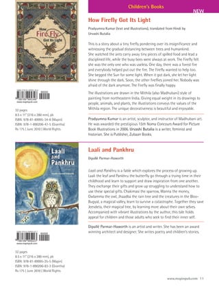 Children’s Books
                                                                                                           NEW
                                    How Firefly Got Its Light
                                    Pradyumna Kumar (text and illustrations), translated from Hindi by
                                    Urvashi Butalia

                                    This is a story about a tiny firefly pondering over its insignificance and
                                    witnessing the gradual distancing between trees and humankind.
                                    She watched the ants carry away tiny pieces of spilled food and lead a
                                    disciplined life, while the busy bees were always at work. The Firefly felt
                                    she was the only one who was useless. One day, there was a forest fire
                                    and everybody helped put out the fire. The Firefly wanted to help too.
                                    She begged the Sun for some light. When it got dark, she let her light
                                    shine through the dark. Soon, the other fireflies joined her. Nobody was
                                    afraid of the dark anymore. The Firefly was finally happy.
                                    The illustrations are drawn in the Mithila (also Madhubani) style of
                                    painting from northeastern India. Giving equal weight in its drawings to
                                    people, animals, and plants, the illustrations conveys the values of the
32 pages                            Mithila region. The unique decorativeness is beautiful and enjoyable.
8.5 x 11” (216 x 280 mm), pb
ISBN: 978-81-89995-34-8 (Mapin)     Pradyumna Kumar is an artist, sculptor, and instructor of Madhubani art.
ISBN: 978-1-890206-47-5 (Grantha)   He was awarded the prestigious 15th Noma Concours Award for Picture
Rs 175 | June 2010 | World Rights   Book Illustrations in 2006. Urvashi Butalia is a writer, feminist and
                                    historian. She is Publisher, Zubaan Books.


                                    Laali and Pankhru
                                    Dipallé Parmar-Haworth


                                    Laali and Pankhru is a fable which explores the process of growing up.
                                    Laali the leaf and Pankhru the butterfly go through a trying time in their
                                    childhood and learn to support and draw inspiration from one another.
                                    They exchange their gifts and grow up struggling to understand how to
                                    use these special gifts. Chakimasi the sparrow, Wanna the money,
                                    Owlamma the owl, Jhaadba the rain tree and the creatures in the Bloo-
                                    Bugyal, a magical valley, learn to survive a catastrophe. Together they save
                                    Jeevdeta, their magical tree, by learning more about their own selves.
                                    Accompanied with vibrant illustrations by the author, this tale holds
                                    appeal for children and those adults who seek to find their inner self.

                                    Dipallé Parmar-Haworth is an artist and writer. She has been an award
                                    winning architect and designer. She writes poetry and children’s stories.



32 pages
8.5 x 11” (216 x 280 mm), pb
ISBN: 978-81-89995-35-5 (Mapin)
ISBN: 978-1-890206-83-3 (Grantha)
Rs 175 | June 2010 | World Rights

                                                                                         www.mapinpub.com 11
 