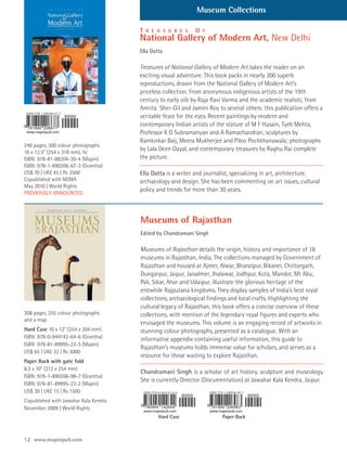 Museum Collections

                                       T   R E A S U R E S   O   F
                                       National Gallery of Modern Art, New Delhi
                                       Ella Datta

                                       Treasures of National Gallery of Modern Art takes the reader on an
                                       exciting visual adventure. This book packs in nearly 300 superb
                                       reproductions, drawn from the National Gallery of Modern Art’s
                                       priceless collection. From anonymous indigenous artists of the 19th
                                       century to early oils by Raja Ravi Varma and the academic realists; from
                                       Amrita Sher-Gil and Jamini Roy to several others: this publication offers a
                                       veritable feast for the eyes. Recent paintings by modern and
                                       contemporary Indian artists of the stature of M F Husain, Tyeb Mehta,
                                       Professor K G Subramanyan and A Ramachandran; sculptures by
                                       Ramkinkar Baij, Meera Mukherjee and Piloo Pochkhanawala; photographs
240 pages, 300 colour photographs
10 x 12.5” (254 x 318 mm), hc
                                       by Lala Deen Dayal, and contemporary treasures by Raghu Rai complete
ISBN: 978-81-88204-30-4 (Mapin)        the picture.
ISBN: 978-1-890206-67-3 (Grantha)
US$ 70 | UK£ 45 | Rs 3500              Ella Datta is a writer and journalist, specializing in art, architecture,
Copublished with NGMA                  archaeology and design. She has been commenting on art issues, cultural
May 2010 | World Rights
PREVIOUSLY ANNOUNCED
                                       policy and trends for more than 30 years.



                                       Museums of Rajasthan
                                       Edited by Chandramani Singh

                                       Museums of Rajasthan details the origin, history and importance of 18
                                       museums in Rajasthan, India. The collections managed by Government of
                                       Rajasthan and housed at Ajmer, Alwar, Bharatpur, Bikaner, Chittorgarh,
                                       Dungarpur, Jaipur, Jaisalmer, Jhalawar, Jodhpur, Kota, Mandor, Mt Abu,
                                       Pali, Sikar, Ahar and Udaipur, illustrate the glorious heritage of the
                                       erstwhile Rajputana kingdoms. They display samples of India’s best royal
                                       collections, archaeological findings and local crafts. Highlighting the
                                       cultural legacy of Rajasthan, this book offers a concise overview of these
208 pages, 255 colour photographs      collections, with mention of the legendary royal figures and experts who
and a map
                                       envisaged the museums. This volume is an engaging record of artworks in
Hard Case 10 x 12” (254 x 304 mm)      stunning colour photographs, presented as a catalogue. With an
ISBN: 978-0-944142-64-6 (Grantha)      informative appendix containing useful information, this guide to
ISBN: 978-81-89995-22-5 (Mapin)
                                       Rajasthan’s museums holds immense value for scholars, and serves as a
US$ 65 | UK£ 32 | Rs 3000
                                       resource for those waiting to explore Rajasthan.
Paper Back with gate fold
8.3 x 10” (212 x 254 mm)
                                       Chandramani Singh is a scholar of art history, sculpture and museology.
ISBN: 978-1-890206-98-7 (Grantha)
                                       She is currently Director (Documentation) at Jawahar Kala Kendra, Jaipur.
ISBN: 978-81-89995-23-2 (Mapin)
US$ 30 | UK£ 15 | Rs 1500
Copublished with Jawahar Kala Kendra
November 2009 | World Rights
                                               Hard Case                Paper Back



12 www.mapinpub.com
 