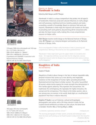 Recent

                                                  CRAFTS     OF   INDIA
                                                  Handmade in India
                                                  Edited by Aditi Ranjan and M P Ranjan

                                                  Handmade in India is a unique compendium that probes into all aspects
                                                  of handicrafts—historical, social and cultural influences on crafts, design
                                                  and craft processes, traditional and new markets, products and tools—
                                                  unravelling a wealth of knowledge. Based on extensive field work and
                                                  research, Handmade in India maps the regional craft clusters on the basis
                                                  of prevailing craft-work patterns, documenting all the renowned crafts
                                                  and also the lesser known crafts, making this a truly comprehensive
                                                  resource on Indian crafts.

                                                  Aditi Ranjan teaches textile design at the National Institute of Design,
                                                  India. M P Ranjan is an industrial designer and teaches at the National
                                                  Institute of Design, India.

576 pages, 3500 colour photographs and 140 maps   “As an encyclopaedia of Indian crafts, Handmade in India is pioneering and
9.5 x 13.5” (240 x 340 mm), hc                    comprehensive. Nothing of this kind has ever been published before.”      —Biblio
ISBN: 978-81-88204-57-1 (Mapin)
ISBN: 978-1-890206-85-7 (Grantha)                 “Handmade in India might dwell upon the subject matter of a hundred other
Copublished with COHANDS in association with      books – the neglected craftsman, but one look into the 3.5kg tome, and any
National Institute of Design                      comparison between what the Ranjans have achieved and what exists on shelves
US$ 95 | UK£ 50 | Rs 3950 | World Rights          swiftly disappears.”                                                  —Time Out


                                                  Daughters of India
                                                  Art and Identity
                                                  Stephen P Huyler

                                                  Daughters of India is about change in the face of almost impossible odds,
                                                  personal initiative that carves out a new identity, and implacable
                                                  insistence on the recognition of human rights—providing beautifully
                                                  illustrated and stirring tribute to Indian women. The author has profiled
                                                  20 women whose stories express the innate strength they demonstrate in
                                                  their battles against adversity. They represent the everywoman: the
                                                  traditional, the contemporary, the repressed, the highly innovative, the
                                                  outcast and the entrepreneur. This tribute to the Indian women, who is
                                                  one among every six woman in the world, sheds light on a multifaceted
                                                  population that lives in relative obscurity.

                                                  Stephen P Huyler is an art historian, cultural anthropologist,
                                                  photographer and author, with a life-long interest in India. He has
                                                  curated several exhibitions on Indian art and culture. His latest book
                                                  is Sonabai: Another Way of Seeing (Mapin, 2009).
262 pages, 250 colour photographs
9 x 11.7” (229 x 297 mm), hc                      “...a dramatic, exploratory narrative venture.”                   —Indiapost.com
ISBN: 978-81-89995-01-0 (Mapin)
                                                  “The stunning photographs of Indian women, artworks and landscapes alone
ISBN: 978-1-0944142-70-7 (Grantha)
                                                  make this book worth picking up, but Huyler’s project is about more than beautiful
US$ 65 | UK£ 32 | Rs 3000 | World Rights
                                                  images…”                                                       —Publishers Weekly

                                                                                                                                 15
 