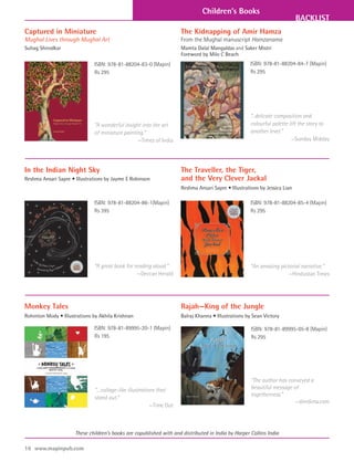 Children’s Books
                                                                                                                           BACKLIST
Captured in Miniature                                                The Kidnapping of Amir Hamza
Mughal Lives through Mughal Art                                      From the Mughal manuscript Hamzanama
Suhag Shirodkar                                                      Mamta Dalal Mangaldas and Saker Mistri
                                                                     Foreword by Milo C Beach
                              ISBN: 978-81-88204-83-0 (Mapin)                                        ISBN: 978-81-88204-84-7 (Mapin)
                              Rs 295                                                                 Rs 295




                                                                                                     “...delicate composition and
                              “A wonderful insight into the art                                      colourful palette lift the story to
                              of miniature painting.”                                                another level.”
                                                 —Times of India                                                        —Sunday Midday




In the Indian Night Sky                                              The Traveller, the Tiger,
Reshma Ansari Sapre • Illustrations by Jayme E Robinson              and the Very Clever Jackal
                                                                     Reshma Ansari Sapre • Illustrations by Jessica Lian

                              ISBN: 978-81-88204-86-1(Mapin)                                         ISBN: 978-81-88204-85-4 (Mapin)
                              Rs 395                                                                 Rs 295




                              “A great book for reading aloud.”                                      “An amazing pictorial narrative.”
                                                 —Deccan Herald                                                      —Hindustan Times




Monkey Tales                                                         Rajah—King of the Jungle
Rohinton Mody • Illustrations by Akhila Krishnan                     Balraj Khanna • Illustrations by Sean Victory

                              ISBN: 978-81-89995-20-1 (Mapin)                                        ISBN: 978-81-89995-05-8 (Mapin)
                              Rs 195                                                                 Rs 295




                                                                                                     “The author has conveyed a
                              “…collage-like illustrations that                                      beautiful message of
                                                                                                     togetherness.”
                              stand out.”
                                                                                                                        —dimdima.com
                                                        —Time Out



                      These children’s books are copublished with and distributed in India by Harper Collins India

16 www.mapinpub.com
 