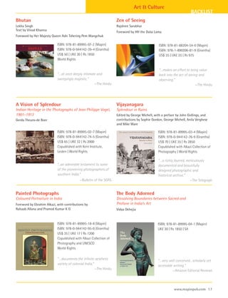 Art & Culture
                                                                                                                        BACKLIST
Bhutan                                                               Zen of Seeing
Lekha Singh                                                          Rajshree Sarabhai
Text by Vinod Khanna                                                 Foreword by HH the Dalai Lama
Foreword by Her Majesty Queen Ashi Tshering Pem Wangchuk

                            ISBN: 978-81-89995-07-2 (Mapin)                                      ISBN: 978-81-88204-54-0 (Mapin)
                            ISBN: 978-0-944142-39-4 (Grantha)                                    ISBN: 978-1-890206-81-9 (Grantha)
                            US$ 50 | UK£ 30 | Rs 1850                                            US$ 35 | UK£ 25 | Rs 975
                            World Rights

                                                                                                 “…makes an effort to bring value
                            “…at once deeply intimate and                                        back into the act of seeing and
                            sweepingly majestic.”                                                observing.”
                                                    —The Hindu                                                             —The Hindu




A Vision of Splendour                                                Vijayanagara
Indian Heritage in the Photographs of Jean Philippe Vogel,           Splendour in Ruins
1901–1913                                                            Edited by George Michell, with a preface by John Gollings, and
Gerda Theuns-de Boer                                                 contributions by Sophie Gordon, George Michell, Anila Verghese
                                                                     and Mike Ware

                            ISBN: 978-81-89995-02-7 (Mapin)                                      ISBN: 978-81-89995-03-4 (Mapin)
                            ISBN: 978-0-944142-74-5 (Grantha)                                    ISBN: 978-0-944142-76-9 (Grantha)
                            US$ 65 | UK£ 32 | Rs 2000                                            US$ 70 | UK£ 35 | Rs 2850
                            Copublished with Kern Institute,                                     Copublished with Alkazi Collection of
                            Leiden | World Rights                                                Photography | World Rights

                                                                                                 “…a richly layered, meticulously
                            “...an admirable testament to some                                   documented and beautifully
                            of the pioneering photographers of                                   designed photographic and
                            southern India.”                                                     historical archive.”
                                           —Bulletin of the SOAS                                                       —The Telegraph


Painted Photographs                                                  The Body Adorned
Coloured Portraiture in India                                        Dissolving Boundaries between Sacred and
Foreword by Ebrahim Alkazi, with contributions by                    Profane in India’s Art
Rahaab Allana and Pramod Kumar K G                                   Vidya Dehejia


                            ISBN: 978-81-89995-18-8 (Mapin)                                      ISBN: 978-81-89995-04-1 (Mapin)
                            ISBN: 978-0-944142-95-0 (Grantha)                                    UK£ 30 | Rs 1850 | SA
                            US$ 35 | UK£ 17 | Rs 1200
                            Copublished with Alkazi Collection of
                            Photography and UNESCO
                            World Rights

                            “…documents the infinite aesthetic                                   “…very well conceived…scholarly yet
                            variety of colonial India.”                                          accessible writing.”
                                                        —The Hindu                                         —Amazon Editorial Reviews



                                                                                                            www.mapinpub.com 17
 