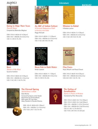 Literature
                                                                                                             BACKLIST




Going to Wipe Their Tears                An ABC of Indian Culture               Mission to Kabul
Pyarelal Nayar                           A Personal Padayatra of Half           H Ronken Lynton
Compiled by Mahendra Meghani             a Century into India
                                         Peggy Holroyde                         ISBN: 978-81-88204-72-4 (Mapin)
ISBN: 978-81-88204-87-8 (Mapin)                                                 ISBN: 978-1-890206-95-6 (Grantha)
ISBN: 978-1-890206-26-0 (Grantha)        ISBN: 978-81-88204-17-5 (Mapin)        US$ 17.50 | UK£ 9.50 | Rs 350
US$ 15 | UK£ 8 | Rs 295                  ISBN: 978-1-890206-55-0 (Grantha)
                                         US$ 17.50 | UK£ 9.95 | Rs 595




Devi                                     Neon Fish in Dark Water                Clay Cures
Mother of My Mind                        Aniket Jaaware                         Anjou Musafir and Pascal Chazot
Suzanne Ironbiter
                                         ISBN: 978-81-88204-71-7 (Mapin)        ISBN: 978-81-88204-48-9 (Mapin)
ISBN: 978-81-88204-64-9 (Mapin)          ISBN: 978-1-890206-99-4 (Grantha)      ISBN: 978-1-890206-66-6 (Grantha)
ISBN: 978-1-890206-93-2 (Grantha)        US$ 15 | UK£ 8 | Rs 295                US$ 9.50 | UK£ 7.50 | Rs 150
US$ 17.50 | UK£ 11.50 | Rs 250




                     The Eternal Spring                                          The Gathas of
                     Sarchashma-e-abadi                                          Zarathushtra
                     Idrak Bhatty                                                Hymns in Praise of Wisdom
                     Foreword by Qurat-ul-Ain Haider                             Translated by Piloo Nanavutty
                     Illustrations by Pritam Bhatty
                     With audio CD: Tom Alter,                                   ISBN: 978-81-85822-58-7 (hc) (Mapin)
                     Uday Chandra & Chandar Khanna
                                                                                 ISBN: 978-81-85822-56-3 (pb) (Mapin)
                                                                                 ISBN: 978-1-890206-11-6 (hc) (Grantha)
                        ISBN: 978-81-88204-89-2 (Mapin)
                                                                                 ISBN: 978-1-890206-09-3 (pb) (Grantha)
                        ISBN: 978-1-890206-73-4 (Grantha)
                                                                                 US$ 22 | UK£ 15 | Rs 850 (hc)
                        US$ 19.50 | UK£ 11.50 | Rs 495
                                                                                 US$ 14.95 | UK£ 9.95 | Rs 650 (pb)




                                                                                                  www.mapinpub.com 23
 