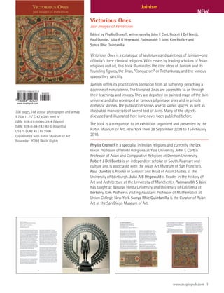 Jainism
                                                                                                                       NEW
                                              Victorious Ones
                                              Jain Images of Perfection
                                              Edited by Phyllis Granoff, with essays by John E Cort, Robert J Del Bontà,
                                              Paul Dundas, Julia A B Hegewald, Padmanabh S Jaini, Kim Plofker and
                                              Sonya Rhie Quintanilla

                                              Victorious Ones is a catalogue of sculptures and paintings of Jainism—one
                                              of India’s three classical religions. With essays by leading scholars of Asian
                                              religions and art, this book illuminates the core ideas of Jainism and its
                                              founding figures, the Jinas, “Conquerors” or Tirthankaras, and the various
                                              spaces they sanctify.
                                              Jainism offers its practitioners liberation from all suffering, preaching a
                                              doctrine of nonviolence. The liberated Jinas are accessible to us through
                                              their teachings and images. They are depicted on painted maps of the Jain
                                              universe and also worshiped at famous pilgrimage sites and in private
                                              domestic shrines. The publication shows several sacred spaces, as well as
308 pages, 188 colour photographs and a map   illustrated manuscripts of sacred text of Jains. Many of the objects
9.75 x 11.75” (247 x 299 mm) hc               discussed and illustrated here have never been published before.
ISBN: 978-81-89995-29-4 (Mapin)
                                              The book is a companion to an exhibition organized and presented by the
ISBN: 978-0-944142-82-0 (Grantha)
US$75 | UK£ 45 | Rs 3500
                                              Rubin Museum of Art, New York from 28 September 2009 to 15 February
Copublished with Rubin Museum of Art          2010.
November 2009 | World Rights
                                              Phyllis Granoff is a specialist in Indian religions and currently the Lex
                                              Hixon Professor of World Religions at Yale University. John E Cort is
                                              Professor of Asian and Comparative Religions at Denison University.
                                              Robert J Del Bontà is an independent scholar of South Asian art and
                                              culture and is associated with the Asian Art Museum of San Francisco.
                                              Paul Dundas is Reader in Sanskrit and Head of Asian Studies at the
                                              University of Edinburgh. Julia A B Hegewald is Reader in the History of
                                              Art and Architecture at the University of Manchester. Padmanabh S Jaini
                                              has taught at Banaras Hindu University and University of California at
                                              Berkeley. Kim Plofker is Visiting Assistant Professor of Mathematics at
                                              Union College, New York. Sonya Rhie Quintanilla is the Curator of Asian
                                              Art at the San Diego Museum of Art.




                                                                                                      www.mapinpub.com 1
 