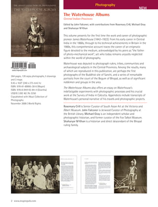 Photography
                                                                                                                     NEW
                                               The Waterhouse Albums
                                               Central Indian Provinces
                                               Edited by John Falconer, with contributions from Rosemary Crill, Michael Gray
                                               and Shaharyar M Khan

                                               This volume presents for the first time the work and career of photographic
                                               pioneer James Waterhouse (1842–1922). From his early career in Central
                                               India in the 1860s, through to his technical achievements in Britain in the
                                               1900s, this comprehensive account traces the career of an enigmatic
                                               figure devoted to the medium, acknowledged by his peers as “the father
                                               of photo-mechanical work”, yet who today remains unjustly neglected
                                               within the world of photography.
                                               Waterhouse was deputed to photograph rulers, tribes, communities and
                                               archaeological subjects in the Central Provinces. Among the results, many
                                               of which are reproduced in this publication, are perhaps the first
264 pages, 120 sepia photographs, 5 drawings
                                               photographs of the Buddhist site of Sanchi, and a series of remarkable
and 3 maps                                     portraits from the court of the Begum of Bhopal, as well as of significant
9.45 x 10.8” (240 x 275 mm) hc                 noblemen and groups in the area.
ISBN: 978-81-89995-30-0 (Mapin)
                                               The Waterhouse Albums also offers an essay on Waterhouse’s
ISBN: 978-0-944142-84-4 (Grantha)
                                               indefatigable experiments with photographic processes and his crucial
US$70 | UK£ 40 | Rs 3250
Copublished with Alkazi Collection of
                                               work at the Survey of India in Calcutta. Appendices include transcripts of
Photography                                    Waterhouse’s personal narrative of his travels and photographic projects.
November 2009 | World Rights
                                               Rosemary Crill is Senior Curator of South Asian Art at the Victoria and
                                               Albert Museum. John Falconer is Jerwood Curator of Photography at
                                               the British Library. Michael Gray is an independent scholar and
                                               photographic historian, and former curator of the Fox Talbot Museum.
                                               Shaharyar M Khan is a historian and direct descendant of the Bhopal
                                               ruling family.




2 www.mapinpub.com
 