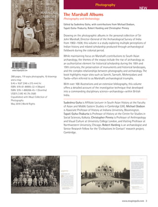 Photography
                                                                                                                    NEW
                                                The Marshall Albums
                                                Photography and Archaeology
                                                Edited by Sudeshna Guha, with contributions from Michael Dodson,
                                                Tapati Guha-Thakurta, Robert Harding and Christopher Pinney

                                                Drawing on the photographic albums in the personal collection of Sir
                                                John Marshall, Director-General of the Archaeological Survey of India
                                                from 1902–1928, this volume is a study exploring multiple perceptions of
                                                Indian history and related scholarship produced through archaeological
                                                fieldwork during the colonial period.
                                                While maintaining focus on Marshall’s contributions to South Asian
                                                archaeology, the themes of the essays include the rise of archaeology as
                                                an authoritative element for historical scholarship during the 18th and
                                                19th centuries, the preservation of monuments and historical landscapes,
                                                and the complex relationships between photography and archaeology. The
                                                book highlights major sites such as Sanchi, Sarnath, Mohenjodaro and
288 pages, 119 sepia photographs, 10 drawings
and a map
                                                Taxila—often referred to as Marshall’s archaeological triumphs.
9.45 x 10.8” (240 x 275 mm) hc                  With over 100 illustrations and an extensive bibliography, this volume
ISBN: 978-81-89995-32-4 (Mapin)                 offers a detailed account of the investigative technique that developed
ISBN: 978-1-890206-45-1 (Grantha)
                                                into a commanding disciplinary science—archaeology—within British
US$75 | UK£ 45 | Rs 3500
                                                India.
Copublished with Alkazi Collection of
Photography
May 2010 | World Rights                         Sudeshna Guha is Affiliate Lecturer in South Asian History at the Faculty
                                                of Asian and Middle Eastern Studies in Cambridge (UK). Michael Dodson
                                                is Associate Professor of History at Indiana University, Bloomington.
                                                Tapati Guha-Thakurta is Professor of History at the Centre for Studies in
                                                Social Sciences, Kolkata. Christopher Pinney is Professor of Anthropology
                                                and Visual Culture at University College London, and Visiting Professor at
                                                Northwestern University, Chicago. Robert Harding is an archaeologist and
                                                Senior Research Fellow for the ‘Civilisations In Contact’ research project,
                                                Cambridge.




                                                                                                    www.mapinpub.com 3
 