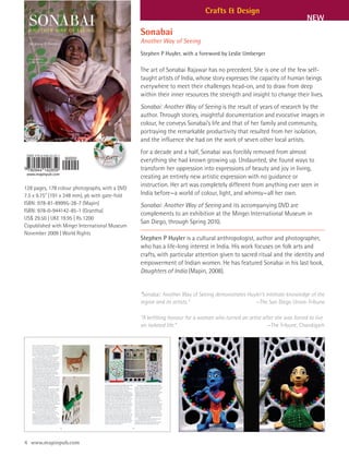 Crafts & Design
                                                                                                                         NEW
                                                Sonabai
                                                Another Way of Seeing
                                                Stephen P Huyler, with a foreword by Leslie Umberger

                                                The art of Sonabai Rajawar has no precedent. She is one of the few self-
                                                taught artists of India, whose story expresses the capacity of human beings
                                                everywhere to meet their challenges head-on, and to draw from deep
                                                within their inner resources the strength and insight to change their lives.
                                                Sonabai: Another Way of Seeing is the result of years of research by the
                                                author. Through stories, insightful documentation and evocative images in
                                                colour, he conveys Sonabai’s life and that of her family and community,
                                                portraying the remarkable productivity that resulted from her isolation,
                                                and the influence she had on the work of seven other local artists.
                                                For a decade and a half, Sonabai was forcibly removed from almost
                                                everything she had known growing up. Undaunted, she found ways to
                                                transform her oppression into expressions of beauty and joy in living,
                                                creating an entirely new artistic expression with no guidance or
128 pages, 178 colour photographs, with a DVD
                                                instruction. Her art was completely different from anything ever seen in
7.5 x 9.75" (191 x 248 mm), pb with gate-fold   India before—a world of colour, light, and whimsy—all her own.
ISBN: 978-81-89995-28-7 (Mapin)                 Sonabai: Another Way of Seeing and its accompanying DVD are
ISBN: 978-0-944142-85-1 (Grantha)
                                                complements to an exhibition at the Mingei International Museum in
US$ 29.50 | UK£ 19.95 | Rs 1200
                                                San Diego, through Spring 2010.
Copublished with Mingei International Museum
November 2009 | World Rights
                                                Stephen P Huyler is a cultural anthropologist, author and photographer,
                                                who has a life-long interest in India. His work focuses on folk arts and
                                                crafts, with particular attention given to sacred ritual and the identity and
                                                empowerment of Indian women. He has featured Sonabai in his last book,
                                                Daughters of India (Mapin, 2008).


                                                “Sonabai: Another Way of Seeing demonstrates Huyler’s intimate knowledge of the
                                                region and its artists.”                        —The San Diego Union-Tribune

                                                “A befitting honour for a woman who turned an artist after she was forced to live
                                                an isolated life.”                                     —The Tribune, Chandigarh




4 www.mapinpub.com
 