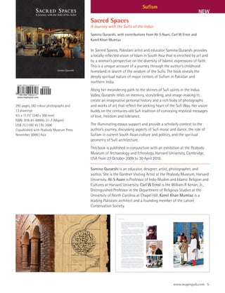 Sufism
                                                                                                                 NEW
                                        Sacred Spaces
                                        A Journey with the Sufis of the Indus
                                        Samina Quraeshi, with contributions from Ali S Asani, Carl W Ernst and
                                        Kamil Khan Mumtaz

                                        In Sacred Spaces, Pakistani artist and educator Samina Quraeshi provides
                                        a locally inflected vision of Islam in South Asia that is enriched by art and
                                        by a woman’s perspective on the diversity of Islamic expressions of faith.
                                        This is a unique account of a journey through the author’s childhood
                                        homeland in search of the wisdom of the Sufis. The book reveals the
                                        deeply spiritual nature of major centers of Sufism in Pakistan and
                                        northern India.
                                        Along her meandering path to the shrines of Sufi saints in the Indus
                                        Valley, Quraeshi relies on memory, storytelling, and image-making to
                                        create an imaginative personal history and a rich body of photographs
292 pages, 282 colour photographs and   and works of art that reflect the seeking heart of the Sufi Way. Her vision
13 drawings                             builds on the centuries-old Sufi tradition of conveying mystical messages
9.5 x 11.75” (240 x 300 mm)             of love, freedom and tolerance.
ISBN: 978-81-89995-31-7 (Mapin)
US$ 75 | UK£ 45 | Rs 3500               The illuminating essays support and provide a scholarly context to the
Copublished with Peabody Museum Press   author’s journey, discussing aspects of Sufi music and dance, the role of
November 2009 | Asia                    Sufism in current South Asian culture and politics, and the spiritual
                                        geometry of Sufi architecture.
                                        This book is published in conjunction with an exhibition at the Peabody
                                        Museum of Archaeology and Ethnology, Harvard University, Cambridge,
                                        USA from 22 October 2009 to 30 April 2010.

                                        Samina Quraeshi is an educator, designer, artist, photographer, and
                                        author. She is the Gardner Visiting Artist at the Peabody Museum, Harvard
                                        University. Ali S Asani is Professor of Indo-Muslim and Islamic Religion and
                                        Cultures at Harvard University. Carl W Ernst is the William R Kenan, Jr.,
                                        Distinguished Professor in the Department of Religious Studies at the
                                        University of North Carolina at Chapel Hill. Kamil Khan Mumtaz is a
                                        leading Pakistani architect and a founding member of the Lahore
                                        Conservation Society.




                                                                                              www.mapinpub.com 5
 