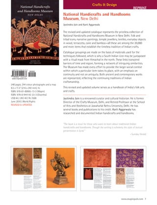 Crafts & Design
                                                                                                                 REPRINT
                                              National Handicrafts and Handlooms
                                              Museum, New Delhi
                                              Jyotindra Jain and Aarti Aggarwala

                                              The revised and updated catalogue represents the priceless collection of
                                              National Handicrafts and Handlooms Museum in New Delhi. Folk and
                                              tribal icons, narrative paintings, temple jewellery, textiles, everyday objects
                                              in wood, terracotta, cane and bamboo—all these are among the 20,000
                                              and more items that establish the timeless tradition of Indian crafts.
                                              Catalogue groupings are made on the basis of materials used for the
                                              techniques followed, which is why a South Indian icon may be juxtaposed
                                              with a ritual mask from Himachal in the north. These links transcend
                                              barriers of time and region, forming a network of intriguing similarities.
                                              The Museum has made every effort to provide the larger social context
                                              within which a particular item takes its place, with an emphasis on
                                              continuity and not on antiquity. Both ancient and contemporary works
                                              are represented, reflecting the continuing traditions of Indian
                                              craftsmanship.
240 pages, 244 colour photographs and a map
8.5 x 11.5" (216 x 292 mm), hc                This revised and updated volume serves as a handbook of India’s folk arts
ISBN: 978-81-89995-13-3 (Mapin)               and crafts.
ISBN: 978-0-944142-23-3 (Grantha)
US$ 65 | UK£ 40 | Rs 2500                     Jyotindra Jain is a renowned curator and cultural historian. He is former
June 2010 | World Rights                      Director of the Crafts Museum, Delhi, and Retired Professor at the School
REVISED & UPDATED                             of Arts and Aesthetics at Jawaharlal Nehru University, Delhi. He has
                                              several books and publications to his credit. Aarti Aggarwala has
                                              researched and documented Indian handicrafts and handlooms.


                                              “The book is a must for those who want to learn about traditional Indian
                                              handicrafts and handlooms. Though the writing is scholarly the style of textual
                                              presentation is lucid.”
                                                                                                                —Sunday Herald




                                                                                                      www.mapinpub.com 7
 