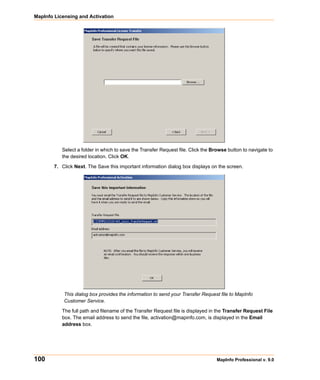 MapInfo Licensing and Activation




           Select a folder in which to save the Transfer Request file. Click the Browse button to navigate to
           the desired location. Click OK.

        7. Click Next. The Save this important information dialog box displays on the screen.




            This dialog box provides the information to send your Transfer Request file to MapInfo
            Customer Service.

           The full path and filename of the Transfer Request file is displayed in the Transfer Request File
           box. The email address to send the file, activation@mapinfo.com, is displayed in the Email
           address box.




100                                                                               MapInfo Professional v. 9.0
 
