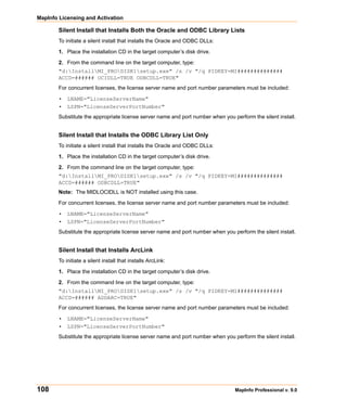 MapInfo Licensing and Activation

        Silent Install that Installs Both the Oracle and ODBC Library Lists
        To initiate a silent install that installs the Oracle and ODBC DLLs:

        1. Place the installation CD in the target computer’s disk drive.

        2. From the command line on the target computer, type:
        "d:InstallMI_PRODISK1setup.exe" /s /v "/q PIDKEY=MI##############
        ACCD=###### OCIDLL=TRUE ODBCDLL=TRUE"
        For concurrent licenses, the license server name and port number parameters must be included:

        • LNAME="LicenseServerName"
        • LSPN="LicenseServerPortNumber"
        Substitute the appropriate license server name and port number when you perform the silent install.


        Silent Install that Installs the ODBC Library List Only
        To initiate a silent install that installs the Oracle and ODBC DLLs:

        1. Place the installation CD in the target computer’s disk drive.

        2. From the command line on the target computer, type:
        "d:InstallMI_PRODISK1setup.exe" /s /v "/q PIDKEY=MI##############
        ACCD=###### ODBCDLL=TRUE"
        Note: The MIDLOCIDLL is NOT installed using this case.

        For concurrent licenses, the license server name and port number parameters must be included:

        • LNAME="LicenseServerName"
        • LSPN="LicenseServerPortNumber"
        Substitute the appropriate license server name and port number when you perform the silent install.


        Silent Install that Installs ArcLink
        To initiate a silent install that installs ArcLink:

        1. Place the installation CD in the target computer’s disk drive.

        2. From the command line on the target computer, type:
        "d:InstallMI_PRODISK1setup.exe" /s /v "/q PIDKEY=MI##############
        ACCD=###### ADDARC=TRUE"
        For concurrent licenses, the license server name and port number parameters must be included:

        • LNAME="LicenseServerName"
        • LSPN="LicenseServerPortNumber"
        Substitute the appropriate license server name and port number when you perform the silent install.




108                                                                              MapInfo Professional v. 9.0
 