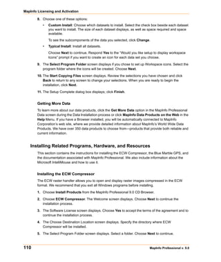 MapInfo Licensing and Activation

        8. Choose one of these options:
           •   Custom Install: Choose which datasets to install. Select the check box beside each dataset
               you want to install. The size of each dataset displays, as well as space required and space
               available.
               To see the subcomponents of the data you selected, click Change.
           •   Typical Install: Install all datasets.
               Choose Next to continue. Respond Yes to the “Would you like setup to display workspace
               Icons” prompt if you want to create an icon for each data set you choose.

        9. The Select Program Folder screen displays if you chose to set up Workspace icons. Select the
           program folder where the icons will be created. Choose Next.
        10. The Start Copying Files screen displays. Review the selections you have chosen and click
            Back to return to any screen to change your selections. When you are ready to begin the
            installation, click Next.

        11. The Setup Complete dialog box displays; click Finish.


        Getting More Data
        To learn more about our data products, click the Get More Data option in the MapInfo Professional
        Data screen during the Data Installation process or click MapInfo Data Products on the Web in the
        Help Menu. If you have a Browser installed, you will be automatically connected to MapInfo
        Corporation’s web site, where we provide detailed information about MapInfo’s World Wide Data
        Products. We have over 350 data products to choose from—products that provide both reliable and
        current information.


    Installing Related Programs, Hardware, and Resources
        This section contains the instructions for installing the ECW Compressor, the Blue Marble GPS, and
        the documentation associated with MapInfo Professional. We also include information about the
        Microsoft IntelliMouse and how to use it.


        Installing the ECW Compressor
        The ECW raster handler allows you to open and display raster images compressed in the ECW
        format. We recommend that you exit all Windows programs before installing.

        1. Choose Install Products from the MapInfo Professional 9.0 CD Browser.

        2. Choose ECW Compressor. The Welcome screen displays. Choose Next to continue the
           installation process.

        3. The Software License screen displays. Choose Yes to accept the terms of the agreement and to
           continue the installation process.

        4. The Choose Destination Location screen displays. Specify the directory where ECW
           Compressor will be installed.

        5. The Select Program Folder screen displays. Select a folder. Choose Next to continue.



110                                                                             MapInfo Professional v. 9.0
 