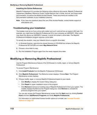 Modifying or Removing MapInfo Professional

       Installing the Online References
       MapInfo Professional 9.0 provides the following online reference documents: MapInfo Professional
       Supplement, MapBasic Reference Guide, Crystal Reports User’s Guide, ArcLink, and EasyLoader
       documentation, as well as the Adobe Acrobat Reader. These documents are installed in the
       Documentation subfolder of your installation directory.

       Note: If you have any questions about the use of the Acrobat Reader, contact Adobe support at
             www.Adobe.com.


   Troubleshooting your Installation
       The Installer must be run from a drive with a letter such as G: and not from an explicit UNC path. For
       example, you might have the MapInfo Professional CD in your computer as USERSPC. Other users
       may share this device as USERSPC; however, it would not contain a drive letter. The MapInfo
       Professional Installation program requires a drive letter.

       To remedy this situation, map your network drive to a specific drive letter:

       1. In Windows Explorer, right-click the shared directory or CD-ROM that contains the MapInfo
          Professional SETUP.EXE and select Map Network Drive.

       2. Choose a drive letter to map.

       3. Run the Installation Program again from the newly mapped drive letter.




Modifying or Removing MapInfo Professional
       Use the Program Maintenance feature of the CD Browser to modify, repair, or remove MapInfo
       Professional.

       To access Program Maintenance:

       1. Click Install Products from the MapInfo Professional CD Browser.

       2. Click MapInfo Professional. The Welcome screen displays. Choose Next. The Program
          Maintenance screen displays.

       3. Choose modify, repair, or remove MapInfo Professional based on your needs.
          •   Click Modify to display the Custom Setup dialog box.
          •   Click Repair to repair installation errors in the program.
          •   Click Remove to remove an existing copy of MapInfo Professional 9.0 from your system. The
              installer displays the Remove the Program dialog box. Click Remove to uninstall the
              product’s programs from your system.
          You can also access the Program Maintenance screen from the Start menu by clicking Control
          Panel and then Add/Remove Programs and finally MapInfo Professional.

          For information on node-locked license transfer options at uninstall, see Uninstall Transfer
          Options on page 101




112                                                                                   MapInfo Professional v. 9.0
 