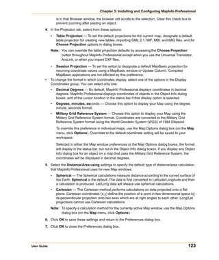 Chapter 3: Installing and Configuring MapInfo Professional

                 is in that Browser window, the browser still scrolls to the selection. Clear this check box to
                 prevent zooming after pasting an object.
        4. In the Projection tab, select from these options:
             •   Table Projection — To set the default projections for the current map, designate a default
                 table projection for creating new tables, importing GML 2.1, MIF, MBI, and IMG files, and for
                 Choose Projection options in dialog boxes.
             Note: You can override the table projection defaults by accessing the Choose Projection
                   button throughout MapInfo Professional except when you use the Universal Translator,
                   ArcLink, or when you import DXF files.
             •   Session Projection — To set the option to designate a default MapBasic projection for
                 returning coordinate values using a MapBasic window or Update Column. Compiled
                 MapBasic applications are not affected by this preference.
        •    To change the format in which coordinates display, select one of the options in the Display
             Coordinates group. You can select only one:
             •   Decimal Degrees — By default, MapInfo Professional displays coordinates in decimal
                 degrees. MapInfo Professional displays coordinates of objects in the Object Info dialog
                 boxes, and of the cursor location in the status bar if that display option is selected.
             •   Degrees, minutes, seconds — Choose this option to display your Map using the degree,
                 minute, seconds format.
             •   Military Grid Reference System — Choose this option to display your Map using the
                 Military Grid Reference System format. Coordinates are converted to the Military Grid
                 Reference System format using the World Geodetic System (WGS) of 1984 Ellipsoid.
                 To override this preference in individual maps, use the Map Options dialog box (on the Map
                 menu, click Options). Overrides to the default coordinate setting will be saved to your
                 workspace.

                 Selected in either the Map window preferences or the Map Options dialog boxes, the format
                 will display in the status bar, but not in the Object Info dialog boxes. If you display any Object
                 Info dialog box for an object on a map that uses the Military Grid Reference System, the
                 coordinates will be displayed in decimal degrees.

        5. Select the Distance/Area using settings to specify the default type of distance/area calculation
           that MapInfo Professional uses for new Map windows.
             •   Spherical — The Spherical calculations measure distance according to the curved surface of
                 the Earth. Spherical is the default. The data is first converted to Latitude/Longitude and then
                 a calculation is produced. Lat/Long data will always use spherical calculations.
             •   Cartesian — The Cartesian method performs calculations on data projected onto a flat
                 plane. Cartesian coordinates (x,y) define the position of a point in two-dimensional space by
                 its perpendicular projection onto two axes which are at right angles to each other. Long/Lat
                 projections cannot use Cartesian calculations.
             Note: To specify a calculation method for the currently active Map window, use the Map Options
                   dialog box (on the Map menu, click Options).

        6. Click OK to save these settings and return to the Preferences dialog box.

        7. Click OK to close the Preferences dialog box.




User Guide                                                                                                    123
 
