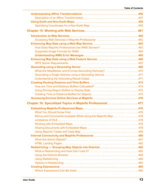 Table of Contents

      Understanding Affine Transformations . . . . . . . . . . . . . . . . . . . . . . . . . . . . . . . . . . . .456
         Description of an Affine Transformation. . . . . . . . . . . . . . . . . . . . . . . . . . . . . . . . . . . .457
      Using Earth and Non-Earth Maps . . . . . . . . . . . . . . . . . . . . . . . . . . . . . . . . . . . . . . . . .459
         Specifying Coordinates for a Non-Earth Map . . . . . . . . . . . . . . . . . . . . . . . . . . . . . . .459
   Chapter 15: Working with Web Services . . . . . . . . . . . . . . . . . . . . . . . . . . . . . . . 461
      Introduction to Web Services. . . . . . . . . . . . . . . . . . . . . . . . . . . . . . . . . . . . . . . . . . . . .462
          Accessing Web Services in MapInfo Professional . . . . . . . . . . . . . . . . . . . . . . . . . . .462
      Enhancing Map Data using a Web Map Service. . . . . . . . . . . . . . . . . . . . . . . . . . . . . .463
          How Does MapInfo Professional Use WMS Servers? . . . . . . . . . . . . . . . . . . . . . . . . .463
          Supported Image Formats for WMS . . . . . . . . . . . . . . . . . . . . . . . . . . . . . . . . . . . . . .464
          Understanding WMS Error Messages . . . . . . . . . . . . . . . . . . . . . . . . . . . . . . . . . . .465
      Enhancing Map Data using a Web Feature Service . . . . . . . . . . . . . . . . . . . . . . . . . . .466
          WFS Server Requirements . . . . . . . . . . . . . . . . . . . . . . . . . . . . . . . . . . . . . . . . . . . . .467
      Geocoding using a Geocoding Server . . . . . . . . . . . . . . . . . . . . . . . . . . . . . . . . . . . . .469
          What Are MapMarker and Envinsa Geocoding Services? . . . . . . . . . . . . . . . . . . . . . .470
          Geocoding a Single Address using a Geocoding Service . . . . . . . . . . . . . . . . . . . . . .471
          Understanding the Geocoding Result Codes. . . . . . . . . . . . . . . . . . . . . . . . . . . . . . . .471
      Creating Routing Distance and Time Buffers. . . . . . . . . . . . . . . . . . . . . . . . . . . . . . . .473
          How are Time and Distance Buffers Calculated? . . . . . . . . . . . . . . . . . . . . . . . . . . . .474
          Using Driving Region Buffers to Display Data . . . . . . . . . . . . . . . . . . . . . . . . . . . . . . .475
          Creating Time or Distance Buffers for Objects. . . . . . . . . . . . . . . . . . . . . . . . . . . . . . .475
      Accessing Envinsa Online Services at MapInfo. . . . . . . . . . . . . . . . . . . . . . . . . . . . . .476
   Chapter 16: Specialized Topics in MapInfo Professional . . . . . . . . . . . . . . . . . 477
      Embedding MapInfo Professional Maps . . . . . . . . . . . . . . . . . . . . . . . . . . . . . . . . . . . .478
         What You Should Know First . . . . . . . . . . . . . . . . . . . . . . . . . . . . . . . . . . . . . . . . . . . .478
         Menus and Commands Available While Using the MapInfo Map . . . . . . . . . . . . . . . .479
         Limitations of OLE . . . . . . . . . . . . . . . . . . . . . . . . . . . . . . . . . . . . . . . . . . . . . . . . . . . .479
         Working with Embedded Maps . . . . . . . . . . . . . . . . . . . . . . . . . . . . . . . . . . . . . . . . . .479
         Sharing Documents with Embedded Maps . . . . . . . . . . . . . . . . . . . . . . . . . . . . . . . . .479
         Using MapInfo Tables with Data Map . . . . . . . . . . . . . . . . . . . . . . . . . . . . . . . . . . . . .480
      Internet Connectivity and MapInfo Professional . . . . . . . . . . . . . . . . . . . . . . . . . . . . .480
         What Are Active Objects? . . . . . . . . . . . . . . . . . . . . . . . . . . . . . . . . . . . . . . . . . . . . . .481
         HTML Landing Pages . . . . . . . . . . . . . . . . . . . . . . . . . . . . . . . . . . . . . . . . . . . . . . . . .482
      Redistricting — Grouping Map Objects into Districts . . . . . . . . . . . . . . . . . . . . . . . . .482
         What is Redistricting and How Can I Use It? . . . . . . . . . . . . . . . . . . . . . . . . . . . . . . .482
         Using the Districts Browser . . . . . . . . . . . . . . . . . . . . . . . . . . . . . . . . . . . . . . . . . . . . .484
         Using Redistricting . . . . . . . . . . . . . . . . . . . . . . . . . . . . . . . . . . . . . . . . . . . . . . . . . . . .484
         Options in Redistricting . . . . . . . . . . . . . . . . . . . . . . . . . . . . . . . . . . . . . . . . . . . . . . . .485
      Creating Expressions . . . . . . . . . . . . . . . . . . . . . . . . . . . . . . . . . . . . . . . . . . . . . . . . . . .485
         Where Expressions Can Be Used . . . . . . . . . . . . . . . . . . . . . . . . . . . . . . . . . . . . . . . .486


User Guide                                                                                                                        13
 