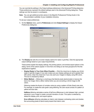 Chapter 3: Installing and Configuring MapInfo Professional

        You can override the settings in the Output settings preferences in the Advanced Printing dialog box.
        These preferences represent the default settings used in the Advanced Printing dialog box. These
        settings can then be saved in a workspace.

        Note: You can get additional printer advice in the MapInfo Professional Printing Guide in the
              Documentation subfolder of your installation directory.

        To set your output preferences:

        1. On the Options menu, point to Preferences and click Output Settings to display the Output
           Preferences dialog box.




        2. The Display tab sets the on-screen display options for raster or grid files. Click the appropriate
           output settings based on your output requirements.

             These entries explain the display settings, the printing options, and window export options in this
             dialog. Some of the options appear in more than one dialog so we have grouped all of the like
             explanations together.
             •   Display Raster in True Color When Possible — Click this check box to display your 24-bit
                 raster or grid file images in true color (make sure your display settings are set to greater than
                 256 colors). Clear this check box if you only want your images to display using 256 colors.
                 This box is checked by default.
             •   Dither Method — Dithering is a technique that blends pixels electronically to improve the
                 look of an image. Click a dither method when you are converting a 24-bit image to 256
                 colors.
                 Dithering creates the illusion of complex colors by using a pattern of finite (fixed) color dots.
                 For example, to create the color green using dithering, the color would consist of a pattern of
                 yellow and blue dots.

                 Halftone dithering calculates a series of half tone differences in color between high- contrast
                 elements in your image to create a smooth transition of color. This option is selected by
                 default for display, print, and export options.

                 Error diffusion dithering calculates an interim color between contrasting colors and shades
                 the surrounding pixels to blend evenly toward that interim color.


User Guide                                                                                                   131
 