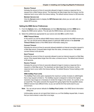 Chapter 3: Installing and Configuring MapInfo Professional

                Receive Timeout
                Indicates the amount of time (in seconds) allowed to begin to receive a response from a
                request from a Web Feature server. The download can take longer than the timeout, but the
                response has to occur within the timeout setting. The default receive timeout is 300 seconds.
                Maintain Servers List
                Click the Servers button to display the WFS Servers List, where you can add, edit, and
                delete WFS servers.


        Setting the WMS Server Preferences
        1. From the Options menu, click Preferences and then Web Services and then WMS tab to
           display the WMS server options. This tab sets the WMS timeout, and server options.

        2. Select the preferences appropriate for your server and click OK to confirm them.
                WMS Timeout Values
                In this section you set the default WMS timeout values (in seconds) for the WMS servers you
                use. You can set per-server defaults based on particular WMS servers in the Override
                Timeout Values section of the WMS Server Information dialog box.
                Connect Timeout
                Indicates the amount of time (in seconds) allowed establish an Internet connection request to
                a Web Map server. If request takes longer than this value, a timeout occurs. The default
                connect timeout is 60 seconds.
                Send Timeout
                Indicates the amount of time (in seconds) allowed to send an Internet request to a Web Map
                server. If the request takes longer than this value, a timeout occurs. The default send timeout
                is 60 seconds.
                Receive Timeout
                Indicates the amount of time (in seconds) allowed to begin to receive a response from a
                request to a Web Map server. The download can take longer than the timeout, but the
                response has to occur within the timeout setting. The default Receive Timeout setting is 300
                seconds.
                WMS GetMap Pixel Limits
                The GetMap Pixel Limits option represents the maximum number of pixels (in width/height)
                that a map request is limited to. The GetMap request is designed to retrieve the highest
                resolution map image as is necessary to render the image on the screen, for a printer, or for
                an export file. This option prevents the request from going higher than the specified values.
                Different servers have different limits, so you can set the limit that works best for your
                environment.
             Note: You can set per-server defaults for GetMap Pixel Limits in the WMS Server Information
                   dialog box.
                Unfortunately, servers do not report their limits to us, so if the GetMap request fails, it means
                that you have entered a value that is too large.




User Guide                                                                                                  139
 