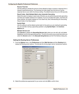 Configuring the MapInfo Professional Preferences

               Receive Time Out
               Use this setting to indicate the amount of time allowed to begin to receive a response from a
               request to geocoding service. The download can take longer than the time out, but the
               response has to occur within the timeout setting. The default receive time out is 300 seconds.
               Result Codes - Mark Multiple Match when Automatic Geocoding
               Select this option to display a result code of M when you are performing automatic geocoding
               and there are multiple matches for an address. If you do not select this option, and there are
               close matches, the system displays an S for street only. See Understanding the Geocoding
               Result Codes in the Help System.
               Symbol Style
               Use this setting to set the default symbol style for the points you are creating for geocoding.
               You can override it during a geocoding operation using Symbol Style in the Common
               Options tab.
               Maintain Servers List
               Click Servers to display the Geocoding Servers List, where you can add, edit, and delete
               MapMarker and Envinsa geocoding servers. This list is the same as you would see when you
               select the Servers button in the Geocode Using Servers and the Find Address dialog box.


        Setting the Routing Server Preferences
        1. From the Options menu, click Preferences and then Web Services and then Routing tab to
           display the Routing server options. This tab sets the driving region server maintenance options.




        2. Select the preferences appropriate for your server and click OK to confirm them.




142                                                                                 MapInfo Professional v. 9.0
 