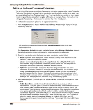 Configuring the MapInfo Professional Preferences

    Setting up the Image Processing Preferences
        You can control the reprojection options of your vector and raster maps using the Image Processing
        Preference. Reprojection, particularly when reprojecting seamless tables or other large raster map
        layers, can take a long time. This is particularly true if your reprojection is dramatic, as when you are
        transforming world-wide rasters from Long/Lat to Mercator, for example. To see the results of this
        setting go to Reprojecting a Raster based on a Vector Map in the Help System.

        To set the raster reprojection options for all registered raster files:

        1. From the Options menu, choose Preferences and Image Processing to display the Image
           Processing dialog box.




               You can also access these options using the Image Processing button in the Map
               Options dialog box.

           The Resampling Method options are enabled when you select Always or Optimized. Never is
           the default reprojection option and reflects the vector reprojection only behavior.

        2. Select the reprojection option that suits your raster reprojection needs. Select:
           •     Never to prevent raster reprojection. This is the default setting which preserves the pre-
                 version 8.5 MapInfo Professional behavior.
           •     Always to ensure that reprojection is always performed, that is, MapInfo Professional
                 calculates the image’s coordinates based on a precise formula and then the pixels are
                 resampled using Cubic Convolution or Nearest Neighbor options.
           •     Optimized to determine the reprojection of a raster image based on the look of the
                 destination rectangle (a selection of the image) after transformation into the source image
                 space. If it looks as a rigorous rectangle (two sides are parallel to x-axis and two sides
                 parallel to y-axis), then the standard Windows functions stretch the source image in both
                 directions, as it was in pre-version 8.5 MapInfo Professional. If the image fails the rigorous
                 rectangle test, the reprojection is performed using the resampling options.
        3. If you select Always or Optimized, you can decide how best to resample the image from these
           options:
           •     Cubic Convolution provides the best restoration of pixel values because of their
                 separateness. Using this option, a pixel in the destination image is calculated based on the
                 pixel values in a 4x4 pixel window centered at the original pixel in the source image. The
                 coordinates of the original pixel are calculated for every pixel of the destination image based
                 on a special optimized procedure. Pixels are then weighted based on the basic pixel
                 coordinates. In general, we recommend you use the Cubic Convolution resampling method
                 for aerial images and satellite rasters to get a better image quality. The Cubic Convolution
                 algorithm used in MapInfo Professional is based on the work of S.K. Park and R.A.
                 Schowengerdt, Computervision, Graphics and Image Processing (1983, Volume 23. Pages
                 258-272).

144                                                                                   MapInfo Professional v. 9.0
 