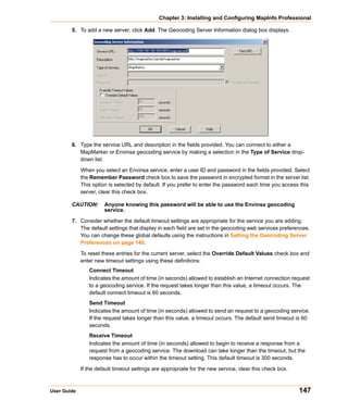 Chapter 3: Installing and Configuring MapInfo Professional

        5. To add a new server, click Add. The Geocoding Server Information dialog box displays.




        6. Type the service URL and description in the fields provided. You can connect to either a
           MapMarker or Envinsa geocoding service by making a selection in the Type of Service drop-
           down list.

             When you select an Envinsa service, enter a user ID and password in the fields provided. Select
             the Remember Password check box to save the password in encrypted format in the server list.
             This option is selected by default. If you prefer to enter the password each time you access this
             server, clear this check box.

        CAUTION:       Anyone knowing this password will be able to use the Envinsa geocoding
                       service.

        7. Consider whether the default timeout settings are appropriate for the service you are adding.
           The default settings that display in each field are set in the geocoding web services preferences.
           You can change these global defaults using the instructions in Setting the Geocoding Server
           Preferences on page 140.

             To reset these entries for the current server, select the Override Default Values check box and
             enter new timeout settings using these definitions:
                Connect Timeout
                Indicates the amount of time (in seconds) allowed to establish an Internet connection request
                to a geocoding service. If the request takes longer than this value, a timeout occurs. The
                default connect timeout is 60 seconds.
                Send Timeout
                Indicates the amount of time (in seconds) allowed to send an request to a geocoding service.
                If the request takes longer than this value, a timeout occurs. The default send timeout is 60
                seconds.
                Receive Timeout
                Indicates the amount of time (in seconds) allowed to begin to receive a response from a
                request from a geocoding service. The download can take longer than the timeout, but the
                response has to occur within the timeout setting. This default timeout is 300 seconds.

             If the default timeout settings are appropriate for the new service, clear this check box.



User Guide                                                                                                147
 