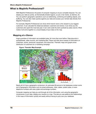 What is MapInfo Professional?

What is MapInfo Professional?
       With MapInfo Professional, the power of computer mapping is at your complete disposal. You can
       display your data as points, as thematically shaded regions, as pie or bar charts, as districts, etc.
       You can perform geographic operations such as redistricting, combining and splitting objects, and
       buffering. You can also make queries against your data and access your remote data directly from
       MapInfo Professional.

       For example, MapInfo Professional can show which branch store is the closest to your biggest
       customers. It can calculate the distances between customers and stores; it can show you the
       customers who spent the most last year; it can color-code the store symbols by sales volume. What
       makes it all come together is a visual display of your data on the map.


     Mapping at a Glance
       Huge quantities of information are available today, far more than ever before. Data abounds in
       spreadsheets, sales records, and marketing files. Paper and disk store masses of information on
       customers, stores, personnel, equipment, and resources. Thematic maps and graphs show
       distribution of customers for a marketing campaign.

           Figure: Thematic Map Example




       Nearly all of it has a geographic component. An estimated 85 percent of all databases contain some
       sort of geographic information such as street addresses, cities, states, postal codes, or even
       telephone numbers with area codes and exchange numbers.

       Computer mapping can help you sort through all of this information, and using the geographic
       components in your data, display your results on a map. This lets you see patterns and relationships
       in the mass of information quickly and easily without having to pore over your database.




16                                                                                 MapInfo Professional v. 9.0
 