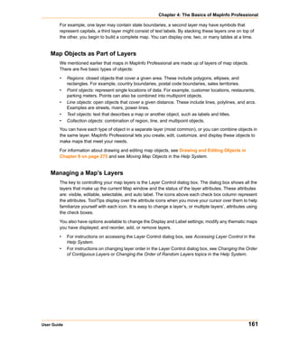Chapter 4: The Basics of MapInfo Professional

        For example, one layer may contain state boundaries, a second layer may have symbols that
        represent capitals, a third layer might consist of text labels. By stacking these layers one on top of
        the other, you begin to build a complete map. You can display one, two, or many tables at a time.


    Map Objects as Part of Layers
        We mentioned earlier that maps in MapInfo Professional are made up of layers of map objects.
        There are five basic types of objects:

        •    Regions: closed objects that cover a given area. These include polygons, ellipses, and
             rectangles. For example, country boundaries, postal code boundaries, sales territories.
        •    Point objects: represent single locations of data. For example, customer locations, restaurants,
             parking meters. Points can also be combined into multipoint objects.
        •    Line objects: open objects that cover a given distance. These include lines, polylines, and arcs.
             Examples are streets, rivers, power lines.
        •    Text objects: text that describes a map or another object, such as labels and titles.
        •    Collection objects: combination of region, line, and multipoint objects.
        You can have each type of object in a separate layer (most common), or you can combine objects in
        the same layer. MapInfo Professional lets you create, edit, customize, and display these objects to
        make maps that meet your needs.

        For information about drawing and editing map objects, see Drawing and Editing Objects in
        Chapter 8 on page 275 and see Moving Map Objects in the Help System.


    Managing a Map’s Layers
        The key to controlling your map layers is the Layer Control dialog box. The dialog box shows all the
        layers that make up the current Map window and the status of the layer attributes. These attributes
        are: visible, editable, selectable, and auto label. The icons above each check box column represent
        the attributes. ToolTips display over the attribute icons when you move your cursor over them to help
        familiarize yourself with each icon. It is easy to change a layer’s, or multiple layers’, attributes using
        the check boxes.

        You also have options available to change the Display and Label settings; modify any thematic maps
        you have displayed; and reorder, add, or remove layers.

        •    For instructions on accessing the Layer Control dialog box, see Accessing Layer Control in the
             Help System.
        •    For instructions on changing layer order in the Layer Control dialog box, see Changing the Order
             of Contiguous Layers or Changing the Order of Random Layers topics in the Help System.




User Guide                                                                                                   161
 
