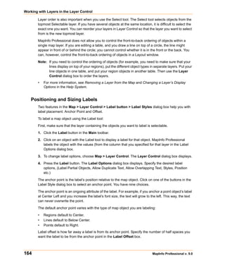 Working with Layers in the Layer Control

        Layer order is also important when you use the Select tool. The Select tool selects objects from the
        topmost Selectable layer. If you have several objects at the same location, it is difficult to select the
        exact one you want. You can reorder your layers in Layer Control so that the layer you want to select
        from is the new topmost layer.

        MapInfo Professional does not allow you to control the front-to-back ordering of objects within a
        single map layer. If you are editing a table, and you draw a line on top of a circle, the line might
        appear in front of or behind the circle; you cannot control whether it is in the front or the back. You
        can, however, control the front-to-back ordering of objects in a Layout window.

        Note: If you need to control the ordering of objects (for example, you need to make sure that your
              lines display on top of your regions), put the different object types in separate layers. Put your
              line objects in one table, and put your region objects in another table. Then use the Layer
              Control dialog box to order the layers.
        •   For more information, see Removing a Layer from the Map and Changing a Layer’s Display
            Options in the Help System.


    Positioning and Sizing Labels
        Two features in the Map > Layer Control > Label button > Label Styles dialog box help you with
        label placement: Anchor Point and Offset.

        To label a map object using the Label tool:

        First, make sure that the layer containing the objects you want to label is selectable.

        1. Click the Label button in the Main toolbar.

        2. Click on an object with the Label tool to display a label for that object. MapInfo Professional
           labels the object with the values (from the column that you specified for that layer in the Label
           Options dialog box.

        3. To change label options, choose Map > Layer Control. The Layer Control dialog box displays.

        4. Press the Label button. The Label Options dialog box displays. Specify the desired label
           options, (Label Partial Objects, Allow Duplicate Text, Allow Overlapping Text, Styles, Position
           etc.)

        The anchor point is the label’s position relative to the map object. Click on one of the buttons in the
        Label Style dialog box to select an anchor point. You have nine choices.

        The anchor point is an ongoing attribute of the label. For example, if you anchor a point object’s label
        at Center Left and you increase the label’s font size, the text will grow to the left. This way, the text
        can never overwrite the point.

        The default anchor point varies with the type of map object you are labeling:

        •   Regions default to Center.
        •   Lines default to Below Center.
        •   Points default to Right.
        Label offset is how far away a label is from its anchor point. Specify the number of half spaces you
        want the label to be from the anchor point in the Label Offset box.



164                                                                                   MapInfo Professional v. 9.0
 