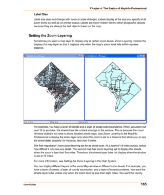 Chapter 4: The Basics of MapInfo Professional

        Label Size
        Label size does not change with zoom or scale changes. Labels display at the size you specify at all
        zoom levels as well as on printed output. Labels are never hidden behind other geographic objects
        because they are always the last objects drawn on the map.


    Setting the Zoom Layering
        Sometimes you want a map layer to display only at certain zoom levels. Zoom Layering controls the
        display of a map layer so that it displays only when the map’s zoom level falls within a preset
        distance.




        For example, you have a layer of streets and a layer of postal code boundaries. When you zoom out
        past 10 or so miles, the streets look like a black smudge in the window. This is because the zoom
        (window width) is too wide to show detailed street maps. Use Zoom Layering to tell MapInfo
        Professional to display the street layer only when the zoom is set to a distance that allows you to see
        the street detail properly, for instance, less than 5 miles.

        The first map doesn’t have zoom layering set for its street layer. At a zoom of 15 miles across, notice
        how difficult it is to see any detail. The second map has zoom layering set to display the streets
        when the zoom is less than five miles. Therefore, the streets layer does not display when the window
        is set at 15 miles.

        For more information, see Setting the Zoom Layering in the Help System.

        You can display different layers in the same Map window at different zoom levels. For example, you
        have a layer of streets, a layer of county boundaries, and a layer of state boundaries. You want the
        streets layer to be visible only when the zoom level is less than eight miles. You want the county



User Guide                                                                                                165
 