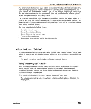 Chapter 4: The Basics of MapInfo Professional

        You can only make the Cosmetic Layer editable or selectable. Other Layer Control options (labeling,
        zoom layering, display mode) are not available for the Cosmetic Layer. To select fill patterns, line
        types, symbols, and text font for the Cosmetic Layer, use the Line Style, Region Style, Symbol Style
        and Text Style commands from the Options menu. When the Cosmetic Layer is editable, you can
        access the style options from the Drawing Toolbar.

        The contents of the Cosmetic Layer are linked proportionally to the map. Map objects (except for
        symbols) and text in the Cosmetic Layer are proportionally linked to the zoom level of the map. If you
        draw objects in the Cosmetic Layer and then change the map’s zoom from 30 to 100 miles, the size
        of the objects will appear smaller.

        See these related topics in the Help System:

        •    Using the Cosmetic Layer
        •    Saving Cosmetic Layer Objects
        •    Saving Objects on the Cosmetic Layer
        •    Removing Cosmetic Objects
        •    Disabling the Save Cosmetic Objects Warning Dialog Box




    Making the Layers “Editable”
        To make changes to the graphic objects in a layer, you must make the layer editable. You can draw
        objects on that layer, add text, combine, or delete objects. You can only make one layer editable at a
        time.

        •    For specific instructions, see Making Layers Editable in the Help System.


        Making a Read-Only Table “Editable”
        If you are working with tables that were opened from Excel, Lotus, or ASCII files, you may have
        noticed that they come in as read-only tables. Because the files are not in native MapInfo
        Professional formats or standard DBF format, MapInfo Professional is unable to edit the tabular
        information contained in these tables.

        If you wish to modify the table information, you must save a copy of the table.

        •    For instructions on making read-only map layers editable, see Making Layers Editable in the
             Help System.




User Guide                                                                                               167
 