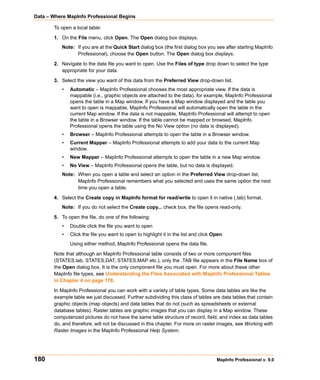 Data – Where MapInfo Professional Begins

       To open a local table:

       1. On the File menu, click Open. The Open dialog box displays.
           Note: If you are at the Quick Start dialog box (the first dialog box you see after starting MapInfo
                 Professional), choose the Open button. The Open dialog box displays.

       2. Navigate to the data file you want to open. Use the Files of type drop down to select the type
          appropriate for your data.

       3. Select the view you want of this data from the Preferred View drop-down list.
           •   Automatic – MapInfo Professional chooses the most appropriate view. If the data is
               mappable (i.e., graphic objects are attached to the data), for example, MapInfo Professional
               opens the table in a Map window. If you have a Map window displayed and the table you
               want to open is mappable, MapInfo Professional will automatically open the table in the
               current Map window. If the data is not mappable, MapInfo Professional will attempt to open
               the table in a Browser window. If the table cannot be mapped or browsed, MapInfo
               Professional opens the table using the No View option (no data is displayed).
           •   Browser – MapInfo Professional attempts to open the table in a Browser window.
           •   Current Mapper – MapInfo Professional attempts to add your data to the current Map
               window.
           •   New Mapper – MapInfo Professional attempts to open the table in a new Map window.
           •   No View – MapInfo Professional opens the table, but no data is displayed.
           Note: When you open a table and select an option in the Preferred View drop-down list,
                 MapInfo Professional remembers what you selected and uses the same option the next
                 time you open a table.

       4. Select the Create copy in MapInfo format for read/write to open it in native (.tab) format.
           Note: If you do not select the Create copy... check box, the file opens read-only.

       5. To open the file, do one of the following:
           •   Double click the file you want to open
           •   Click the file you want to open to highlight it in the list and click Open.
               Using either method, MapInfo Professional opens the data file.

       Note that although an MapInfo Professional table consists of two or more component files
       (STATES.tab, STATES.DAT, STATES.MAP etc.), only the .TAB file appears in the File Name box of
       the Open dialog box. It is the only component file you must open. For more about these other
       MapInfo file types, see Understanding the Files Associated with MapInfo Professional Tables
       in Chapter 4 on page 178.

       In MapInfo Professional you can work with a variety of table types. Some data tables are like the
       example table we just discussed. Further subdividing this class of tables are data tables that contain
       graphic objects (map objects) and data tables that do not (such as spreadsheets or external
       database tables). Raster tables are graphic images that you can display in a Map window. These
       computerized pictures do not have the same table structure of record, field, and index as data tables
       do, and therefore, will not be discussed in this chapter. For more on raster images, see Working with
       Raster Images in the MapInfo Professional Help System.




180                                                                                   MapInfo Professional v. 9.0
 