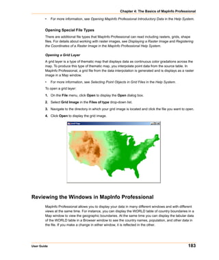 Chapter 4: The Basics of MapInfo Professional

        •    For more information, see Opening MapInfo Professional Introductory Data in the Help System.


        Opening Special File Types
        There are additional file types that MapInfo Professional can read including rasters, grids, shape
        files. For details about working with raster images, see Displaying a Raster Image and Registering
        the Coordinates of a Raster Image in the MapInfo Professional Help System.

        Opening a Grid Layer
        A grid layer is a type of thematic map that displays data as continuous color gradations across the
        map. To produce this type of thematic map, you interpolate point data from the source table. In
        MapInfo Professional, a grid file from the data interpolation is generated and is displays as a raster
        image in a Map window.

        •    For more information, see Selecting Point Objects in Grid Files in the Help System.
        To open a grid layer:

        1. On the File menu, click Open to display the Open dialog box.

        2. Select Grid Image in the Files of type drop-down list.

        3. Navigate to the directory in which your grid image is located and click the file you want to open.

        4. Click Open to display the grid image.




Reviewing the Windows in MapInfo Professional
        MapInfo Professional allows you to display your data in many different windows and with different
        views at the same time. For instance, you can display the WORLD table of country boundaries in a
        Map window to view the geographic boundaries. At the same time you can display the tabular data
        of the WORLD table in a Browser window to see the country names, population, and other data in
        the file. If you make a change in either window, it is reflected in the other.




User Guide                                                                                                183
 